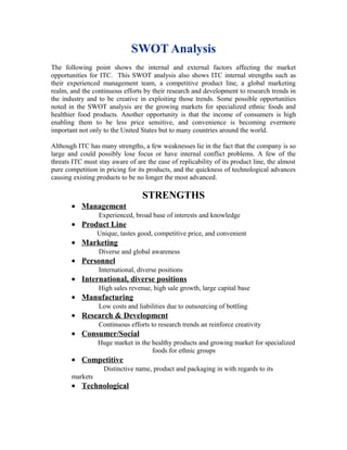 SWOT Analysis
The following point shows the internal and external factors affecting the market
opportunities for ITC. This SWOT analysis also shows ITC internal strengths such as
their experienced management team, a competitive product line, a global marketing
realm, and the continuous efforts by their research and development to research trends in
the industry and to be creative in exploiting those trends. Some possible opportunities
noted in the SWOT analysis are the growing markets for specialized ethnic foods and
healthier food products. Another opportunity is that the income of consumers is high
enabling them to be less price sensitive, and convenience is becoming evermore
important not only to the United States but to many countries around the world.
Although ITC has many strengths, a few weaknesses lie in the fact that the company is so
large and could possibly lose focus or have internal conflict problems. A few of the
threats ITC must stay aware of are the ease of replicability of its product line, the almost
pure competition in pricing for its products, and the quickness of technological advances
causing existing products to be no longer the most advanced.
STRENGTHS
• Management
Experienced, broad base of interests and knowledge
• Product Line
Unique, tastes good, competitive price, and convenient
• Marketing
Diverse and global awareness
• Personnel
International, diverse positions
• International, diverse positions
High sales revenue, high sale growth, large capital base
• Manufacturing
Low costs and liabilities due to outsourcing of bottling
• Research & Development
Continuous efforts to research trends an reinforce creativity
• Consumer/Social
Huge market in the healthy products and growing market for specialized
foods for ethnic groups
• Competitive
Distinctive name, product and packaging in with regards to its
markets
• Technological
 