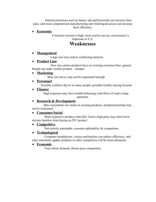 Internet promotion such as banner ads and keywords can increase their
sales, and more computerized manufacturing and ordering processes can increase
their efficiency
• Economic
Consumer income is high, more tend to eat out, convenience is
important to U.S.
Weaknesses
• Management
Large size may lead to conflicting interests
• Product Line
New one calorie products have no existing customer base, generic
brands can make similar product – cheaper
• Marketing
May lose focus, may not be segmented enough
• Personnel
Possible conflicts due to so many people, possible trouble staying focused
• Finance
High expenses may have trouble balancing cash-flows of such a large
operation.
• Research & Development
May concentrate too much on existing products, intrapreneuralship may
not be welcomed
• Consumer/Social
More expensive products than Hul. Such a high price may limit lower
income families from buying an ITC product
• Competitive
Not entirely patentable, constant replicability by competitors
• Technological
Computer breakdowns, viruses and hackers can reduce efficiency, and
must constantly update products or other competitors will be more advanced
• Economic
Very elastic demand, almost pure competition
 
