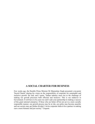 A SOCIAL CHARTER FOR BUSINESS
Few weeks ago, the Humble Prime Minister Dr Manmohan Singh presented a ten-point
'Social Charter' sharing his vision on the responsibility of corporate for sustainable and
inclusive growth. He said, and I quote, "Indian industry must rise to the challenge of
making our growth processes both efficient and inclusive. This is our endeavor in
Government. It will have to be yours too and I seek your partnership in making a success
of this giant national enterprise. If those who are better off do not act in a more socially
responsible manner, our growth process may be at risk, our polity may become anarchic
and our society may get further divided. I invite corporate India to be a partner in making
ours a more humane and just society." Unquote.
 