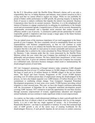 By the Y C Deveshwar mind, the Hon'ble Prime Minister's clarion call is not only a
responsibility that we, in Indian Business and Industry, must commit ourselves to but a
crying need that we cannot afford to neglect any longer. While we can justifiably be
proud of India's stellar performance in GDP growth, the growing inequity in sharing the
fruits of success is indeed a millstone that impedes the nation's true potential. Business
Corporations draw heavily on societal resources. Therefore, it is in the enlightened self-
interest of business to engage constructively in enlarging its contribution to the broader
social and environmental agenda. Competitiveness of firms can be severely threatened by
unsustainable environments and a lopsided social structure that creates islands of
affluence amidst a sea of poverty. A constructive public-private partnership for socially
responsible growth is imperative and must occupy a larger space in the future business
strategies of India's corporate sector.
You are indeed aware of the enormous importance of our rural engagement in the future
growth of your Company. We have constantly strived to meaningfully blend our social
responsibilities with business competitiveness, so that we can continue to create
shareholder value even as we enhance the benefits that accrue to rural communities. We
recognize that this is the path we must pursue to ensure sustainable and inclusive growth
- a philosophy that is central to the vision articulated by Prime Minister's Social Charter
for Business. I take immense pride that the vision enunciated by the Hon'ble Prime
Minister echoes the core values that your Company has enshrined in its management
philosophy and governance structure. We have indeed been 'practitioners' of this vision
for many years now. It gives me immense satisfaction that your Company has executed,
on a substantial scale, innovative business strategies which result in 'mainstreaming' the
disadvantaged sections of rural India.
ITC Ltd. Company's pioneering e-Choupal initiative today comprises 6,400 choupals
transforming the lives of over 3.5 million farmers in 38,500 villages in 9 States of India.
We hope to reach out to 10 million farmers in 100,000 villages in the not too distant
future. The Social and Farm Forestry Programme of ITC covers 65,000 hectares
providing over 28 million person days of employment among the disadvantaged. In the
process, we have also helped sequester over 2,000 kilotons of Carbon Dioxide as a firm
commitment to combating climate change. Your Company's Integrated Watershed
Development programmes in rural areas cover nearly 27,000 hectares providing critical
irrigation to water stressed areas. This year, we have also forged a milestone partnership
with the Government of Rajasthan for an integrated watershed development project
covering 5,000 hectares. ITC's initiatives to provide opportunities for non-farm incomes
through economic empowerment of women, supplementary education and integrated
animal husbandry services continue to make significant strides in rural empowerment.
As a nation, we face today a multi-dimensional challenge to chart a growth path that will
transform the lives of almost a third of our billion populations who live at the margin.
Surely, it is not a task that any single segment of society - be it Government or
Responsible Business - can hope to accomplish in isolation. It is true that sustained high
rates of GDP growth is one of the surest ways of creating livelihoods for the
disadvantaged. However, if such growth impulses do not envision or contain conscious
 