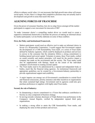 efforts to enhance social value, it is not necessary that high growth rates alone will ensure
social equity. In fact, there is a danger that competitive pressures may not actually lead to
development and growth in areas that need it the most.
ALIGNING FORCES OF FRANCHISE
Given the power of consumer franchise, how do we align forces amongst all the market
participants to support a new movement for innovative CSR?
To make 'consumer choice' a compelling market driver we would need to create a
supportive institutional framework to facilitate the process of making an informed choice
by market participants. Let me briefly elaborate on some of these enablers:
First, the Policy and Institutional Framework.
 Market participants would need an effective tool to make an informed choice in
favour of a Responsible Corporation. I would suggest that Government support
the development of a 'CSR Sustainability Trust mark', or a series of Trust marks
defined by Industry segments, which could be displayed on products and services
to convey to the consumer that the enterprise follows a strong commitment to
building natural and social capital. Voluntary in nature, these Trust marks, crafted
on sound scientific and market principles, will stand for the positive impact a
company has made on the environment and the society. The Trust marks could
also be supplemented with Ratings, based on the extent of the individual
company's involvement in creating societal capital.
 The Trust marks need to be administered by a reputed and independent body or
bodies, much like the financial rating agencies. An institutional framework and
appropriate guidelines can be created by a Government-Industry partnership to
provide organizational support and credibility.
 A major impetus can emerge out of Government's consideration to extend fiscal
and financial concessions, priority clearance and other incentives to organizations
that attain sustained high ratings. Government and its agencies could also give
purchase preferences to suppliers with highly rated Trust marks.
Second, the role of Industry:
 In championing a sincere commitment to a Vision that embraces contribution to
Society as a key component of business strategy.
 In moving towards voluntary disclosure of Triple Bottom Line performance in the
Company's Annual Reports, verified by independent reputed third party
organizations.
 In making a strong effort to attain the CSR Sustainability Trust marks, and
displaying the same on their products and services.
 
