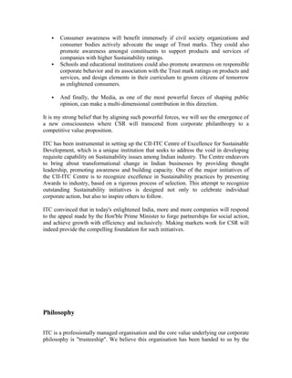  Consumer awareness will benefit immensely if civil society organizations and
consumer bodies actively advocate the usage of Trust marks. They could also
promote awareness amongst constituents to support products and services of
companies with higher Sustainability ratings.
 Schools and educational institutions could also promote awareness on responsible
corporate behavior and its association with the Trust mark ratings on products and
services, and design elements in their curriculum to groom citizens of tomorrow
as enlightened consumers.
 And finally, the Media, as one of the most powerful forces of shaping public
opinion, can make a multi-dimensional contribution in this direction.
It is my strong belief that by aligning such powerful forces, we will see the emergence of
a new consciousness where CSR will transcend from corporate philanthropy to a
competitive value proposition.
ITC has been instrumental in setting up the CII-ITC Centre of Excellence for Sustainable
Development, which is a unique institution that seeks to address the void in developing
requisite capability on Sustainability issues among Indian industry. The Centre endeavors
to bring about transformational change in Indian businesses by providing thought
leadership, promoting awareness and building capacity. One of the major initiatives of
the CII-ITC Centre is to recognize excellence in Sustainability practices by presenting
Awards to industry, based on a rigorous process of selection. This attempt to recognize
outstanding Sustainability initiatives is designed not only to celebrate individual
corporate action, but also to inspire others to follow.
ITC convinced that in today's enlightened India, more and more companies will respond
to the appeal made by the Hon'ble Prime Minister to forge partnerships for social action,
and achieve growth with efficiency and inclusively. Making markets work for CSR will
indeed provide the compelling foundation for such initiatives.
Philosophy
ITC is a professionally managed organisation and the core value underlying our corporate
philosophy is "trusteeship". We believe this organisation has been handed to us by the
 