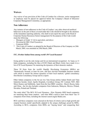 Waivers
Any waiver of any provision of this Code of Conduct for a director, senior management
or employee must be placed for approval before the Company’s Board of Directors/
Corporate Management Committee, as appropriate.
Non Adherence
Any instance of non-adherence to the Code of Conduct / any other observed unethical
behaviour on the part of those covered under this Code should be brought to the attention
of the immediate reporting authority, who shall in turn report the same to the Head of
Corporate Human Resources Senior management for the purpose of this Code would
mean the following:
- Managers at Grade ‘A’ & its equivalent, and above
- Divisional & SBU Chief Executives
- Corporate HODs
* This Code of Conduct, as adopted by the Board of Directors of the Company on 26th
March, 2005, was amended on 29th March, 2006
ITC, 10 other Indian firms among world's 50 'Local Dynamos'
Going global is not the only trump card for an international recognition'. As 'many as 11
India companies, including the likes of ICICI Bank and Bharti Airtel, have made it to a
list of 50 'Local Dynamos' for mastering the dynamics of their domestic markets.
These 50 firms from the world's Rapidly Developing Economies (RDEs) are
"domestically focused, at least for now, and have devised formidable business models
with which to master the intense dynamics of their local markets," global consultancy
firm Boston Consultancy Group said in a report.
Other Indian companies in the list are two Tata Group entities Indian Hotels and Titan
Industries besides Amul; Apollo Hospitals, CavinKare Group, ITC Limited, NIIT, SKS
Micro finance and Subhiksha. Apart from the four BRIC countries - Brazil, Russia, India
and China - the list also Includes companies from Indonesia, Malaysia, Mexico, Poland,
Slovakia, Poland and Thailand.
The study titled "The BCG 50 Local Dynamos - How Dynamic RDE based companies
are mastering their home markets - and what MNCs need to learn from them" has 15
companies from China, including the internet search engine Baidu.com.
BCG said these companies were selected on the basis of criteria such as high growth and
original business model specifically adapted to the unique challenges posed by RDEs.
According to BCG, companies from RDEs are "staying home" and conquering their
 