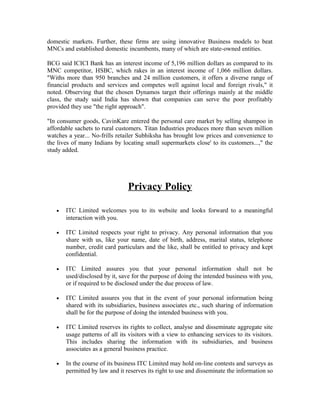domestic markets. Further, these firms are using innovative Business models to beat
MNCs and established domestic incumbents, many of which are state-owned entities.
BCG said ICICI Bank has an interest income of 5,196 million dollars as compared to its
MNC competitor, HSBC, which rakes in an interest income of 1,066 million dollars.
"Withs more than 950 branches and 24 million customers, it offers a diverse range of
financial products and services and competes well against local and foreign rivals," it
noted. Observing that the chosen Dynamos target their offerings mainly at the middle
class, the study said India has shown that companies can serve the poor profitably
provided they use "the right approach".
"In consumer goods, CavinKare entered the personal care market by selling shampoo in
affordable sachets to rural customers. Titan Industries produces more than seven million
watches a year... No-frills retailer Subhiksha has brought low prices and convenience to
the lives of many Indians by locating small supermarkets close' to its customers...," the
study added.
Privacy Policy
• ITC Limited welcomes you to its website and looks forward to a meaningful
interaction with you.
• ITC Limited respects your right to privacy. Any personal information that you
share with us, like your name, date of birth, address, marital status, telephone
number, credit card particulars and the like, shall be entitled to privacy and kept
confidential.
• ITC Limited assures you that your personal information shall not be
used/disclosed by it, save for the purpose of doing the intended business with you,
or if required to be disclosed under the due process of law.
• ITC Limited assures you that in the event of your personal information being
shared with its subsidiaries, business associates etc., such sharing of information
shall be for the purpose of doing the intended business with you.
• ITC Limited reserves its rights to collect, analyse and disseminate aggregate site
usage patterns of all its visitors with a view to enhancing services to its visitors.
This includes sharing the information with its subsidiaries, and business
associates as a general business practice.
• In the course of its business ITC Limited may hold on-line contests and surveys as
permitted by law and it reserves its right to use and disseminate the information so
 