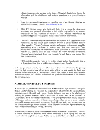 collected to enhance its services to the visitors. This shall also include sharing the
information with its subsidiaries and business associates as a general business
practice.
• If you have any questions or concerns regarding your privacy issues, please do not
hesitate to contact ITC Limited at webmaster@itc.in
• While ITC Limited assures you that it will do its best to ensure the privacy and
security of your personal information, it shall not be responsible in any manner
whatsoever for any violation or misuse of your personal information by
unauthorised persons consequent to misuse of the internet environment.
• Cookies :- To personalise your experience on our website or to support one of our
promotions, we may assign your computer browser a unique random number
called a cookie. "Cookies" enhance website performance in important ways like
personalising your experience, or making your visit more convenient. Your
privacy and security are not compromised when you accept a "cookie" from our
website. ITC Limited does not use "cookies" to collect personal information.
"Cookies" cannot read data from your computer’s hard disk or read cookie files
from other websites.
• ITC Limited reserves its rights to revise this privacy policy from time to time at
its discretion with a view to making the policy more user friendly.
In the design of our website, we have taken care to draw your attention to this privacy
policy so that you are aware of the terms under which you may decide to share your
personal information with us. Accordingly, should you choose to share your personal
information with us, ITC Limited will assume that you have no objections to the terms of
this privacy policy.
A SOCIAL CHARTER FOR BUSINESS
A few weeks ago, the Hon'ble Prime Minister Dr Manmohan Singh presented a ten-point
'Social Charter' sharing his vision on the responsibility of corporates for sustainable and
inclusive growth. He said, and I quote, "Indian industry must rise to the challenge of
making our growth processes both efficient and inclusive. This is our endeavor in
Government. It will have to be yours too and I seek your partnership in making a success
of this giant national enterprise. If those who are better off do not act in a more socially
responsible manner, our growth process may be at risk, our polity may become anarchic
and our society may get further divided. I invite corporate India to be a partner in making
ours a more humane and just society." Unquote.
To my mind, the Hon'ble Prime Minister's clarion call is not only a responsibility that we,
in Indian Business and Industry, must commit ourselves to but a crying need that we
cannot afford to neglect any longer. While we can justifiably be proud of India's stellar
 