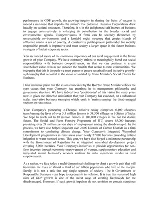 performance in GDP growth, the growing inequity in sharing the fruits of success is
indeed a millstone that impedes the nation's true potential. Business Corporations draw
heavily on societal resources. Therefore, it is in the enlightened self-interest of business
to engage constructively in enlarging its contribution to the broader social and
environmental agenda. Competitiveness of firms can be severely threatened by
unsustainable environments and a lopsided social structure that creates islands of
affluence amidst a sea of poverty. A constructive public-private partnership for socially
responsible growth is imperative and must occupy a larger space in the future business
strategies of India's corporate sector.
You are indeed aware of the enormous importance of our rural engagement in the future
growth of your Company. We have constantly strived to meaningfully blend our social
responsibilities with business competitiveness, so that we can continue to create
shareholder value even as we enhance the benefits that accrue to rural communities. We
recognise that this is the path we must pursue to ensure sustainable and inclusive growth -
a philosophy that is central to the vision articulated by Prime Minister's Social Charter for
Business.
I take immense pride that the vision enunciated by the Hon'ble Prime Minister echoes the
core values that your Company has enshrined in its management philosophy and
governance structure. We have indeed been 'practitioners' of this vision for many years
now. It gives me immense satisfaction that your Company has executed, on a substantial
scale, innovative business strategies which result in 'mainstreaming' the disadvantaged
sections of rural India.
Your Company's pioneering e-Choupal initiative today comprises 6,400 choupals
transforming the lives of over 3.5 million farmers in 38,500 villages in 9 States of India.
We hope to reach out to 10 million farmers in 100,000 villages in the not too distant
future. The Social and Farm Forestry Programme of ITC covers 65,000 hectares
providing over 28 million person days of employment among the disadvantaged. In the
process, we have also helped sequester over 2,000 kilotons of Carbon Dioxide as a firm
commitment to combating climate change. Your Company's Integrated Watershed
Development programmes in rural areas cover nearly 27,000 hectares providing critical
irrigation to water stressed areas. This year, we have also forged a milestone partnership
with the Government of Rajasthan for an integrated watershed development project
covering 5,000 hectares. Your Company's initiatives to provide opportunities for non-
farm incomes through economic empowerment of women, supplementary education and
integrated animal husbandry services continue to make significant strides in rural
empowerment.
As a nation, we face today a multi-dimensional challenge to chart a growth path that will
transform the lives of almost a third of our billion population who live at the margin.
Surely, it is not a task that any single segment of society - be it Government or
Responsible Business - can hope to accomplish in isolation. It is true that sustained high
rates of GDP growth is one of the surest ways of creating livelihoods for the
disadvantaged. However, if such growth impulses do not envision or contain conscious
 