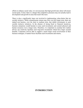 efforts to enhance social value, it is not necessary that high growth rates alone will ensure
social equity. In fact, there is a danger that competitive pressures may not actually lead to
development and growth in areas that need it the most.
There is also a significantly large cost involved in implementing value-chains that are
socially inclusive. While commensurate returns may flow over the longer term, there are
indeed cost barriers, over the short to medium term, that inhibit investments in such
socially inclusive initiatives. In the absence of strong fiscal or financial incentives,
business enterprises would hesitate to raise such investments and commit physical and
human resources over a longer term. Therefore, it is important to examine how market
drivers can creatively facilitate such long-term investments which have larger societal
benefits. Corporates will be able to support a much larger social involvement in their
business strategies, if market forces facilitate such investments and returns.
INTRODUCTION
 