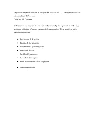 My research report is entitled “A study of HR Practices in ITC”. Firstly I would like to
discuss about HR Practices.
What are HR Practices?
HR Practices are those practices which are been done by the organization for having
optimum utilization of human resource of the organization. These practices can be
explained as follows:
• Recruitment & Selection
• Training & Development
• Performance Appraisal System
• Evaluation System
• Feed Back Mechanism
• Rewards to Employees
• Work Remuneration of the employees
• Increment practices
 