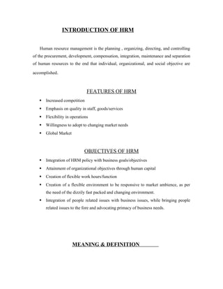 INTRODUCTION OF HRM
Human resource management is the planning , organizing, directing, and controlling
of the procurement, development, compensation, integration, maintenance and separation
of human resources to the end that individual, organizational, and social objective are
accomplished.
FEATURES OF HRM
 Increased competition
 Emphasis on quality in staff, goods/services
 Flexibility in operations
 Willingness to adopt to changing market needs
 Global Market
OBJECTIVES OF HRM
 Integration of HRM policy with business goals/objectives
 Attainment of organizational objectives through human capital
 Creation of flexible work hours/function
 Creation of a flexible environment to be responsive to market ambience, as per
the need of the dizzily fast packed and changing environment.
 Integration of people related issues with business issues, while bringing people
related issues to the fore and advocating primacy of business needs.
MEANING & DEFINITION
 