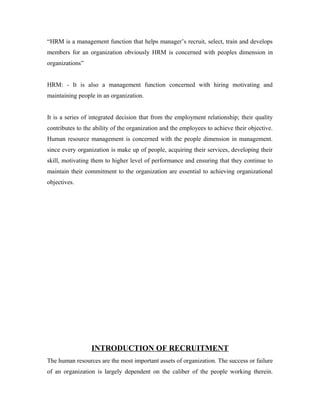 “HRM is a management function that helps manager’s recruit, select, train and develops
members for an organization obviously HRM is concerned with peoples dimension in
organizations”
HRM: - It is also a management function concerned with hiring motivating and
maintaining people in an organization.
It is a series of integrated decision that from the employment relationship; their quality
contributes to the ability of the organization and the employees to achieve their objective.
Human resource management is concerned with the people dimension in management.
since every organization is make up of people, acquiring their services, developing their
skill, motivating them to higher level of performance and ensuring that they continue to
maintain their commitment to the organization are essential to achieving organizational
objectives.
INTRODUCTION OF RECRUITMENT
The human resources are the most important assets of organization. The success or failure
of an organization is largely dependent on the caliber of the people working therein.
 