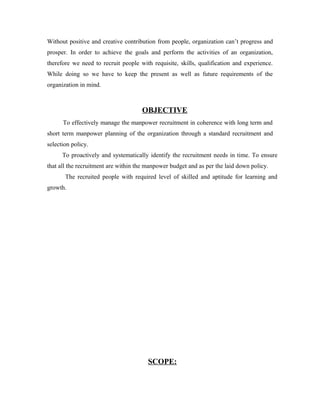 Without positive and creative contribution from people, organization can’t progress and
prosper. In order to achieve the goals and perform the activities of an organization,
therefore we need to recruit people with requisite, skills, qualification and experience.
While doing so we have to keep the present as well as future requirements of the
organization in mind.
OBJECTIVE
To effectively manage the manpower recruitment in coherence with long term and
short term manpower planning of the organization through a standard recruitment and
selection policy.
To proactively and systematically identify the recruitment needs in time. To ensure
that all the recruitment are within the manpower budget and as per the laid down policy.
The recruited people with required level of skilled and aptitude for learning and
growth.
SCOPE:
 