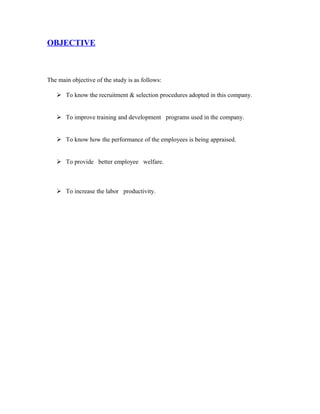 OBJECTIVE
The main objective of the study is as follows:
 To know the recruitment & selection procedures adopted in this company.
 To improve training and development programs used in the company.
 To know how the performance of the employees is being appraised.
 To provide better employee welfare.
 To increase the labor productivity.
 