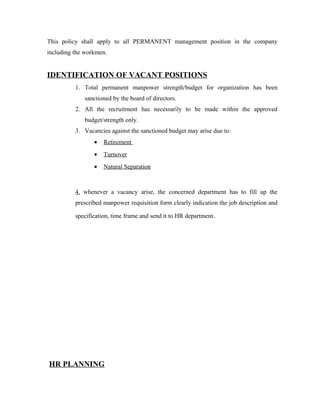 This policy shall apply to all PERMANENT management position in the company
including the workmen.
IDENTIFICATION OF VACANT POSITIONS
1. Total permanent manpower strength/budget for organization has been
sanctioned by the board of directors.
2. All the recruitment has necessarily to be made within the approved
budget/strength only.
3. Vacancies against the sanctioned budget may arise due to:
• Retirement
• Turnover
• Natural Separation
4. whenever a vacancy arise, the concerned department has to fill up the
prescribed manpower requisition form clearly indication the job description and
specification, time frame and send it to HR department.
HR PLANNING
 