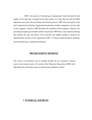 HRP is the process of forecasting an organization’s future demand for and
supply of, the right type of people in the right number. It is only after this that the HRM
department can initiate the recruitment and selection process. HRP is the sub-system in the
total organizational planning. Organizational planning includes managerial activities that
set the company’s objective. HRP facilitates the realization of the company’s objectives by
providing the right type and right number of personnel. HRP then is like materials planning
that estimate the type and quality of the materials and supplies needed to facilitate the
manufacturing activities of the organization. HRP is variously called manpower planning,
personnel planning or employment planning.
RECRUITMENT SOURCES
The sources of recruitment may be broadly divided into two categories: internal
sources and external sources. On receipt of the Manpower Requisition (MPR) form
HR department will initiate action of sourcing the candidates as under:
1. INTERNAL SOURCES:
 