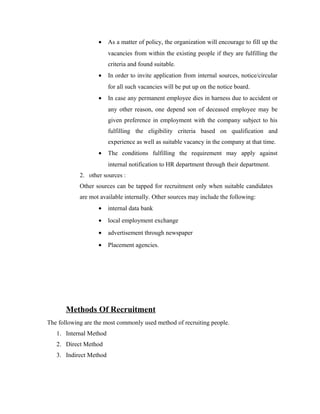 • As a matter of policy, the organization will encourage to fill up the
vacancies from within the existing people if they are fulfilling the
criteria and found suitable.
• In order to invite application from internal sources, notice/circular
for all such vacancies will be put up on the notice board.
• In case any permanent employee dies in harness due to accident or
any other reason, one depend son of deceased employee may be
given preference in employment with the company subject to his
fulfilling the eligibility criteria based on qualification and
experience as well as suitable vacancy in the company at that time.
• The conditions fulfilling the requirement may apply against
internal notification to HR department through their department.
2. other sources :
Other sources can be tapped for recruitment only when suitable candidates
are mot available internally. Other sources may include the following:
• internal data bank
• local employment exchange
• advertisement through newspaper
• Placement agencies.
Methods Of Recruitment
The following are the most commonly used method of recruiting people.
1. Internal Method
2. Direct Method
3. Indirect Method
 