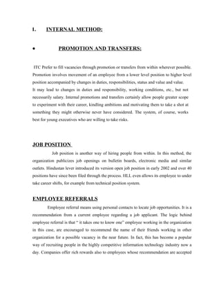 1. INTERNAL METHOD:
• PROMOTION AND TRANSFERS:
ITC Prefer to fill vacancies through promotion or transfers from within wherever possible.
Promotion involves movement of an employee from a lower level position to higher level
position accompanied by changes in duties, responsibilities, status and value and value.
It may lead to changes in duties and responsibility, working conditions, etc., but not
necessarily salary. Internal promotions and transfers certainly allow people greater scope
to experiment with their career, kindling ambitions and motivating them to take a shot at
something they might otherwise never have considered. The system, of course, works
best for young executives who are willing to take risks.
JOB POSITION
Job position is another way of hiring people from within. In this method, the
organization publicizes job openings on bulletin boards, electronic media and similar
outlets. Hindustan lever introduced its version open job position in early 2002 and over 40
positions have since been filed through the process. HLL even allows its employee to under
take career shifts, for example from technical position system.
EMPLOYEE REFERRALS
Employee referral means using personal contacts to locate job opportunities. It is a
recommendation from a current employee regarding a job applicant. The logic behind
employee referral is that “ it takes one to know one” employee working in the organization
in this case, are encouraged to recommend the name of their friends working in other
organization for a possible vacancy in the near future. In fact, this has become a popular
way of recruiting people in the highly competitive information technology industry now a
day. Companies offer rich rewards also to employees whose recommendation are accepted
 