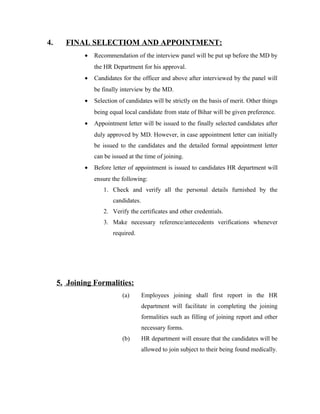 4. FINAL SELECTIOM AND APPOINTMENT:
• Recommendation of the interview panel will be put up before the MD by
the HR Department for his approval.
• Candidates for the officer and above after interviewed by the panel will
be finally interview by the MD.
• Selection of candidates will be strictly on the basis of merit. Other things
being equal local candidate from state of Bihar will be given preference.
• Appointment letter will be issued to the finally selected candidates after
duly approved by MD. However, in case appointment letter can initially
be issued to the candidates and the detailed formal appointment letter
can be issued at the time of joining.
• Before letter of appointment is issued to candidates HR department will
ensure the following:
1. Check and verify all the personal details furnished by the
candidates.
2. Verify the certificates and other credentials.
3. Make necessary reference/antecedents verifications whenever
required.
5. Joining Formalities:
(a) Employees joining shall first report in the HR
department will facilitate in completing the joining
formalities such as filling of joining report and other
necessary forms.
(b) HR department will ensure that the candidates will be
allowed to join subject to their being found medically.
 