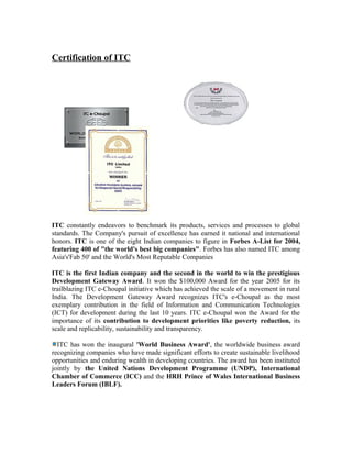 Certification of ITC
ITC constantly endeavors to benchmark its products, services and processes to global
standards. The Company's pursuit of excellence has earned it national and international
honors. ITC is one of the eight Indian companies to figure in Forbes A-List for 2004,
featuring 400 of "the world's best big companies". Forbes has also named ITC among
Asia's'Fab 50' and the World's Most Reputable Companies
ITC is the first Indian company and the second in the world to win the prestigious
Development Gateway Award. It won the $100,000 Award for the year 2005 for its
trailblazing ITC e-Choupal initiative which has achieved the scale of a movement in rural
India. The Development Gateway Award recognizes ITC's e-Choupal as the most
exemplary contribution in the field of Information and Communication Technologies
(ICT) for development during the last 10 years. ITC e-Choupal won the Award for the
importance of its contribution to development priorities like poverty reduction, its
scale and replicability, sustainability and transparency.
ITC has won the inaugural 'World Business Award', the worldwide business award
recognizing companies who have made significant efforts to create sustainable livelihood
opportunities and enduring wealth in developing countries. The award has been instituted
jointly by the United Nations Development Programme (UNDP), International
Chamber of Commerce (ICC) and the HRH Prince of Wales International Business
Leaders Forum (IBLF).
 