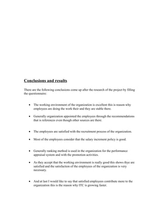 Conclusions and results
There are the following conclusions come up after the research of the project by filling
the questionnaire:
• The working environment of the organization is excellent this is reason why
employees are doing the work their and they are stable there.
• Generally organization appointed the employees through the recommendations
that is references even though other sources are there.
• The employees are satisfied with the recruitment process of the organization.
• Most of the employees consider that the salary increment policy is good.
• Generally ranking method is used in the organization for the performance
appraisal system and with the promotion activities.
• As they accept that the working environment is really good this shows thye are
satisfied and the satisfaction of the employees of the organization is very
necessary.
• And at last I would like to say that satisfied employees contribute more to the
organization this is the reason why ITC is growing faster.
 
