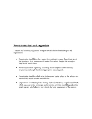 Recommendations and suggestions
There are the following suggestions being an HR student I would like to give the
organization:
• Organization should keep the eyes on the recruitment process they should recruit
the employees from outside as well means from where they get the employees
they should recruit them.
• As the organization is growing faster they should emphasis on the training
programs even though their training programs are quite good.
• Organization should regularly give the increment on the salary so that who are not
satisfied they would become also satisfied.
• Organization should analyze the training methods and should adopt those methods
which are good for the employees and promotion activities should be good so that
employees are satisfied as we know this is the basic requirement of the success.
 