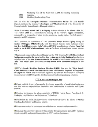 1994
Marketing Man of the Year from A&M, the leading marketing
magazine
1986 Meridien Hotelier of the Year
ITC has won the 'Enterprise Business Transformation Award' for Asia Pacific
(Apac), instituted by Infosys Technologies and Wharton School of the University of
Pennsylvania for its celebrated e-Choupal initiative.
ITC is the only Indian FMCG Company to have featured in the Forbes 2000 list.
The Forbes 2000 is a comprehensive ranking of the world's biggest companies,
measured by a composite of sales, profits, assets and market value. The list spans 51
countries and 27 industries.
ITC continues its dominance of The Economic Times' Brand Equity listing of
India's 100 Biggest FMCG Brands, with three brands from its stable making it to the
top five. Gold Flake remains India's biggest FMCG brand in terms of sales. Navy Cut
ranks at No. 4. ITC's Scissors brand ranks at No 5 and is the only new entrant into the
top 10.
Restaurant magazine has chosen Bukhara at the ITC Maurya, New Delhi as the best
Indian restaurant in the world and the best restaurant in Asia. Bukhara has also been
adjudged one of the top 50 restaurants in the world by the London based magazine
'The Good Food Guide'. Bukhara is the only South Asian restaurant to figure in the
list.
ITC's Lifestyle Retailing Business Division (LRBD) has won the "Best Supply
Chain Practices Award" for time-effective and cost-efficient Logistics Management
in Organized Retail. The awards were organized by Retailers Association of India (rai)
in association with ITW Signode - the International leaders in packaging solutions.
ITC’s market strategies are:
Create multiple drivers of growth by developing a portfolio of world class businesses
that best matches organizational capability with opportunities in domestic and export
markets.
Continue to focus on the chosen portfolio of FMCG, Hotels, Paper, Paperboards &
Packaging, Agri Business and Information Technology.
Benchmark the health of each business comprehensively across the criteria of Market
Standing, Profitability and Internal Vitality.
Ensure that each of its businesses is world class and internationally competitive.
Enhance the competitive power of the portfolio through synergies derived by blending
the diverse skills and capabilities residing in ITC’s various businesses.
 