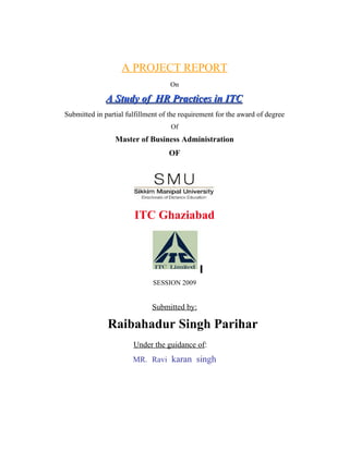 A PROJECT REPORT
On
A Study of HR Practices in ITCA Study of HR Practices in ITC
Submitted in partial fulfillment of the requirement for the award of degree
Of
Master of Business Administration
OF
ITC Ghaziabad
SESSION 2009
Submitted by:
Raibahadur Singh Parihar
Under the guidance of:
MR. Ravi karan singh
 