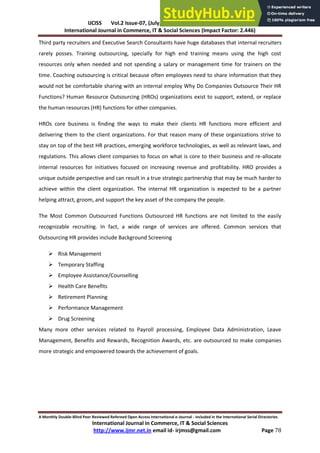 IJCISS Vol.2 Issue-07, (July, 2015) ISSN: 2394-5702
International Journal in Commerce, IT & Social Sciences (Impact Factor: 2.446)
A Monthly Double-Blind Peer Reviewed Refereed Open Access International e-Journal - Included in the International Serial Directories
International Journal in Commerce, IT & Social Sciences
http://www.ijmr.net.in email id- irjmss@gmail.com Page 78
Third party recruiters and Executive Search Consultants have huge databases that internal recruiters
rarely posses. Training outsourcing, specially for high end training means using the high cost
resources only when needed and not spending a salary or management time for trainers on the
time. Coaching outsourcing is critical because often employees need to share information that they
would not be comfortable sharing with an internal employ Why Do Companies Outsource Their HR
Functions? Human Resource Outsourcing (HROs) organizations exist to support, extend, or replace
the human resources (HR) functions for other companies.
HROs core business is finding the ways to make their clients HR functions more efficient and
delivering them to the client organizations. For that reason many of these organizations strive to
stay on top of the best HR practices, emerging workforce technologies, as well as relevant laws, and
regulations. This allows client companies to focus on what is core to their business and re-allocate
internal resources for initiatives focused on increasing revenue and profitability. HRO provides a
unique outside perspective and can result in a true strategic partnership that may be much harder to
achieve within the client organization. The internal HR organization is expected to be a partner
helping attract, groom, and support the key asset of the company the people.
The Most Common Outsourced Functions Outsourced HR functions are not limited to the easily
recognizable recruiting. In fact, a wide range of services are offered. Common services that
Outsourcing HR provides include Background Screening
 Risk Management
 Temporary Staffing
 Employee Assistance/Counselling
 Health Care Benefits
 Retirement Planning
 Performance Management
 Drug Screening
Many more other services related to Payroll processing, Employee Data Administration, Leave
Management, Benefits and Rewards, Recognition Awards, etc. are outsourced to make companies
more strategic and empowered towards the achievement of goals.
 