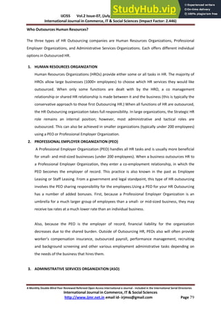 IJCISS Vol.2 Issue-07, (July, 2015) ISSN: 2394-5702
International Journal in Commerce, IT & Social Sciences (Impact Factor: 2.446)
A Monthly Double-Blind Peer Reviewed Refereed Open Access International e-Journal - Included in the International Serial Directories
International Journal in Commerce, IT & Social Sciences
http://www.ijmr.net.in email id- irjmss@gmail.com Page 79
Who Outsources Human Resources?
The three types of HR Outsourcing companies are Human Resources Organizations, Professional
Employer Organizations, and Administrative Services Organizations. Each offers different individual
options in Outsourced HR.
1. HUMAN RESOURCES ORGANIZATION
Human Resources Organizations (HROs) provide either some or all tasks in HR. The majority of
HROs allow large businesses (1000+ employees) to choose which HR services they would like
outsourced. When only some functions are dealt with by the HRO, a co management
relationship or shared HR relationship is made between it and the business (this is typically the
conservative approach to those first Outsourcing HR.) When all functions of HR are outsourced,
the HR Outsourcing organization takes full responsibility. In large organizations, the Strategic HR
role remains an internal position; however, most administrative and tactical roles are
outsourced. This can also be achieved in smaller organizations (typically under 200 employees)
using a PEO or Professional Employer Organization.
2. PROFESSIONAL EMPLOYER ORGANIZATION (PEO)
A Professional Employer Organization (PEO) handles all HR tasks and is usually more beneficial
for small- and mid-sized businesses (under 200 employees). When a business outsources HR to
a Professional Employer Organization, they enter a co-employment relationship, in which the
PEO becomes the employer of record. This practice is also known in the past as Employee
Leasing or Staff Leasing. From a government and legal standpoint, this type of HR outsourcing
involves the PEO sharing responsibility for the employees.Using a PEO for your HR Outsourcing
has a number of added bonuses. First, because a Professional Employer Organization is an
umbrella for a much larger group of employees than a small- or mid-sized business, they may
receive tax rates at a much lower rate than an individual business.
Also, because the PEO is the employer of record, financial liability for the organization
decreases due to the shared burden. Outside of Outsourcing HR, PEOs also will often provide
o ke ’s o pe satio i su a e, outsou ed pa oll, pe fo a e a age e t, e uiti g
and background screening and other various employment administrative tasks depending on
the needs of the business that hires them.
3. ADMINISTRATIVE SERVICES ORGANIZATION (ASO)
 