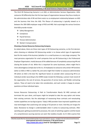 IJCISS Vol.2 Issue-07, (July, 2015) ISSN: 2394-5702
International Journal in Commerce, IT & Social Sciences (Impact Factor: 2.446)
A Monthly Double-Blind Peer Reviewed Refereed Open Access International e-Journal - Included in the International Serial Directories
International Journal in Commerce, IT & Social Sciences
http://www.ijmr.net.in email id- irjmss@gmail.com Page 80
The third HR Outsourcing Scenario is an ASO, or Administrative Services Organization. ASOs
outsource HR differently than the first two types of organizations because they focus mostly on
the administrative side of HR and there exists no co-employment relationship between an ASO
and the business that hires the ASO. This flavour of outsourcing is typically viewed as in
between the 200-1000 employee range of PEO and HRO. Not surprisingly the various functions
that ASOs provide include:
 Safety Management
 Compliance
 Payroll Services
 Pension Administration
 Wo ke ’s Co pe satio
Choosing a Human Resources Outsourcing Company
As stated above, there are three main types of HR Outsourcing scenarios, so the first decision
when choosing an individual HR Outsourcing vendor is to choose which type of organization
best fits the needs of the business (whether it is a small business or a very large company). The
most pervasive organization for small companies that use HR Outsourcing is the Professional
Employer Organization, mostly because of the added bonuses of completely outsourcing HR and
sharing the burden of risk. While this is important for some businesses, others might find it
more advantageous (simply due to the no. of employees) to outsource only certain HR functions
(when an ASO or HRO is a better fit), and some might find it better to outsource administrative
HR (when an ASO is the best fit). Significant factors to consider when outsourcing HR to an
individual vendor (according to the SHRM study) include the following: a proven track record of
the organization, the cost of services, the guarantee of service levels, and flexible contracting
options. These all need to be taken into consideration, and each vendor is happy to answer
questions on these individual topics.
Human Resources Outsourcing: A Path to Transformation Nearly 50 HRO contracts will
terminate this year alone, and buyers might be tempted to take the easy option and renew
their existing contracts. But the advantages of reassessing those contracts and reevaluating
market capabilities are too big to ignore. Today's HRO providers have improved capabilities and
new technologies that could bring cost savings of 35 percent or more. And they are hungry for
deals. Resistance to change is understandable when it comes to outsourcing contracts. After
spending years getting accustomed to processes, the costs of switching suppliers and the hassle
of a comprehensive sourcing exercise can seem like needless trouble. So it's little surprise that
 
