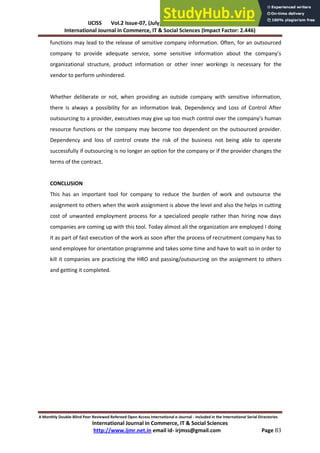 IJCISS Vol.2 Issue-07, (July, 2015) ISSN: 2394-5702
International Journal in Commerce, IT & Social Sciences (Impact Factor: 2.446)
A Monthly Double-Blind Peer Reviewed Refereed Open Access International e-Journal - Included in the International Serial Directories
International Journal in Commerce, IT & Social Sciences
http://www.ijmr.net.in email id- irjmss@gmail.com Page 83
functions may lead to the release of sensitive company information. Often, for an outsourced
o pa to p o ide ade uate se i e, so e se siti e i fo atio a out the o pa ’s
organizational structure, product information or other inner workings is necessary for the
vendor to perform unhindered.
Whether deliberate or not, when providing an outside company with sensitive information,
there is always a possibility for an information leak. Dependency and Loss of Control After
outsourcing to a p o ide , e e uti es a gi e up too u h o t ol o e the o pa ’s hu a
resource functions or the company may become too dependent on the outsourced provider.
Dependency and loss of control create the risk of the business not being able to operate
successfully if outsourcing is no longer an option for the company or if the provider changes the
terms of the contract.
CONCLUSION
This has an important tool for company to reduce the burden of work and outsource the
assignment to others when the work assignment is above the level and also the helps in cutting
cost of unwanted employment process for a specialized people rather than hiring now days
companies are coming up with this tool. Today almost all the organization are employed I doing
it as part of fast execution of the work as soon after the process of recruitment company has to
send employee for orientation programme and takes some time and have to wait so in order to
kill it companies are practicing the HRO and passing/outsourcing on the assignment to others
and getting it completed.
 