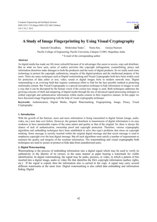 Computer Engineering and Intelligent Systems                                                                www.iiste.org
ISSN 2222-1719 (Paper) ISSN 2222-2863 (Online)
Vol 3, No.7, 2012




     A Study of Image Fingerprinting by Using Visual Cryptography
                         Santosh Choudhary,        Shrikrishan Yadav*,    Neeta Sen,    Gosiya Nasreen
                     Pacific College of Engineering, Pacific University, Udaipur-313001, Rajasthan, India
                                                 * E-mail of the corresponding author
Abstract
As digital media has made our life more colourful because of its advantages like easier to access, copy and distribute.
But as what we have seen, series of malice activities like copyright infringement, counterfeiting, piracy and
information distortion make damages to both the producers and the users of digital products. So we really need some
technology to protect the copyright, authenticity, integrity of the digital products and the intellectual property of the
users. There are many techniques such as Digital watermarking and Visual Cryptography both have been widely used
for protection of data either in text, video, sound or digital images form in modern network time. Digital
watermarking is an evolving field that requires continuous effort to find for the best possible method in protecting
multimedia content. But Visual Cryptography is a special encryption technique to hide information in images in such
a way that it can be decrypted by the human vision if the correct key image is used. Both techniques addresses the
growing concerns of theft and tampering of digital media through the use of advanced signal processing strategies to
embed copyright and authentication information within media content in their respective manner. In this paper we
have discussed image fingerprinting with the help of visual cryptography technique.
Keywords: Authentication, Digital Media, Digital Watermarking, Fingerprinting, Image, Piracy, Visual
Cryptography


1. Introduction
With the growth of the Internet, more and more information is being transmitted in digital format (image, audio,
video, etc.) now than ever before. However, the greatest drawback in transmission of digital information is its easy
weakness to have innumerable copies of the same nature and quality as that of the original. So, there is always the
chance of lack of authentication, ownership proof and copyright protection. Therefore, various cryptography
algorithms and embedding techniques have been established to solve this type’s problems that stress on copyright
marking. Some message is secretly inserted within the original digital message and that secret message is used to
emphasize copyright over the host digital message. But all such algorithms must satisfy a number of requirements to
maintain the quality and integrity of the resultant information. The watermarking and visual cryptography both
techniques are used to secure or protect or hide data from unauthorized users.
2. Digital Watermarking
Watermarking is the process of embedding information into a digital signal which may be used to verify its
authenticity or the identity of its owners, in the same manner as paper bearing a watermark for visible
identification. In digital watermarking, the signal may be audio, pictures, or video, in which a pattern of bits
inserted into a digital image, audio or video file that identifies the file's copyright information (author, rights,
etc.) If the signal is copied, then the information also is carried in the copy. A signal may carry several
different watermarks at the same time. Digital watermarking is also called data embedding and information
hiding. Digital




                                                               42
 