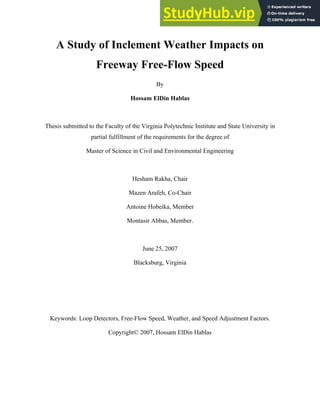 A Study of Inclement Weather Impacts on
Freeway Free-Flow Speed
By
Hossam ElDin Hablas
Thesis submitted to the Faculty of the Virginia Polytechnic Institute and State University in
partial fulfillment of the requirements for the degree of
Master of Science in Civil and Environmental Engineering
Hesham Rakha, Chair
Mazen Arafeh, Co-Chair
Antoine Hobeika, Member
Montasir Abbas, Member.
June 25, 2007
Blacksburg, Virginia
Keywords: Loop Detectors, Free-Flow Speed, Weather, and Speed Adjustment Factors.
Copyright© 2007, Hossam ElDin Hablas
 