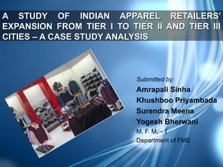 A STUDY OF INDIAN APPAREL RETAILERS’
EXPANSION FROM TIER I TO TIER II AND TIER III
CITIES – A CASE STUDY ANALYSIS

Submitted by:

Amrapali Sinha
Khushboo Priyambada
Surendra Meena
Yogesh Bherwani
M. F. M. – I
Department of FMS

 