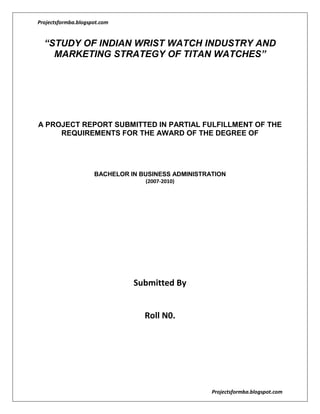 “STUDY OF INDIAN WRIST WATCH INDUSTRY AND MARKETING STRATEGY OF TITAN WATCHES”<br />A PROJECT REPORT SUBMITTED IN PARTIAL FULFILLMENT OF THE REQUIREMENTS FOR THE AWARD OF THE DEGREE OF<br />BACHELOR IN BUSINESS ADMINISTRATION<br />(2007-2010)<br />Submitted By <br />Roll N0. <br />                                                                                     <br />CERTIFICATE<br />This is to certify that Mr. ………….. , student of BBA-III Year of Symbiosis International University has completed the project work titled “Study of Indian Wrist Watch Industry and Marketing Strategy of Titan Watches” as partial fulfillment of the requirement of the course curriculum of SIU University for the academic session 2007-2010. The work has been found satisfactory to the extent that it is accepted as a perquisite to the degree for which it was submitted. <br />It is however understood that the undersigned do not necessarily endorse any conclusion drawn or opinion expressed therein, but approve the project for the purpose for which it is submitted.<br />ACKNOWLEDGEMENT<br />With great pleasure and a deep sense of gratitude I hereby acknowledge everyone who provided me with their help, assistance and sustained support without which, even if I have had done this work, it would not have been as it has turned out to be. Their enlightened feedbacks and directions can be sensed as the project moves on.<br />       I am sincerely thankful to my project guide, Prof. _____________, who provided me with all the theoretical and practical inputs for my project. Without his thoughtful support this project would not have been completed. <br />I would like to use this privilege of mine to recognize the gratuitous help of Mr. ………………….. (Regional Manager, Marketing, North Division, Titan), who gave me an insider view of the world of Titan.<br />        Primary data collection for the project was done with the help of junior management students from colleges across Pune. I thank them all for their valuable time and considerate assistance.<br />19/01/2010<br />PREFACE<br />Today, a wristwatch is considered as much of a status symbol as a device to tell time. In an age when cell phones and digital pagers display tiny quartz clocks, the mechanical wristwatch has slowly become less of an object of function and more a piece of modern culture. The Indian watch industry began in the year 1961 with the commissioning of the watch division of HMT. The first watch model manufactured by HMT was the Janata model in the year 1962. HMT was the leader in the watch market till the Tata’s formed Titan Watches in association with Tamil Nadu Industrial Development Corporation in the year 1987. Titan was the first company to launch quartz watches in India. <br />       The Indian watch market is today of 40 million units, out of which 60% is in the unorganized sector in which the maximum number of watches are sold are below Rs.300. Quartz watches form two third of the organized sector and the rest is split between mechanical and digital watches. Even in the organized sector, three fourth of the sales by volume comes from watches that are priced below Rs.1000.<br />        Watch is one of the consumer durables whose replacement rate is very high. The replacement rate of watch is 33.8 %( Source: India market demographics report, 1998).   This is also due to the fact that the estimated scrap rate of wrist watches is 7.8%, which is applicable after 6 years (Source: India market demographics report, 1998). So, due to high scrap rate, outdated models, and the shift from the mechanical watches to the quartz watches it is causing a very high replacement demand for watches. This along with the low penetration level represents the untapped market potential for watches in India.<br />After liberalization of Indian economy in 1992 many international players have entered the Indian Watch market posing as competitive threat to the Indian companies.<br />        Lately Titan has tried to reposition its Brand to capture more segments of the watch market retaining the already served market segment. The strategy has been studied in deep during the project.<br />Executive Summary<br />Many brands and companies are constantly reinvigorating their businesses and positioning them for growth. There is a constant need to innovate, reinvigorate, update, recalibrate, or just simply fend off the competition in an effort to better explain quot;
why buy me.quot;
 <br />Brand positioning creates a specific place in the market for the brand and product offerings. It reaches a certain type of consumers and delivers benefits that meet the needs of several key target groups and users. <br />The actual approach of a company or brand's positioning in the marketplace depends on how it communicates the benefits and product attributes to consumers and users. As a result, the brand positioning of a company and/or product seeks to further distance itself from competitors based on a host of items, but most notably on five key issues: Price, Quality, Product Attributes, Distribution, and Usage Occasions.<br />In recent times, consumerism has undergone a sea change. Consumers today are well informed about the products, as compared to earlier times. Hence, the marketplace has become customer centric. Recognizing the importance of the customers in the business structure, companies have started effecting brand repositioning exercises on a regular basis.<br />In the recent times, a major brand repositioning exercise has been planned by Titan Industries Ltd. in order to provide more to its customers. The company has first gone for change in logo and tagline. Then the communication strategy has been revamped to convey its new position. The present study consists of reviewing the positioning strategies of Titan watches. An analysis of repositioning strategies of Titan also forms part of the study.<br />The main objective of the study is to broadly understand the overall wrist watch industry in India. Secondarily to study the brand positioning and re-positioning<br />strategy of Titan wrist watches and to find out whether the loyal consumers of titan watches are aware of the new positioning strategies of the company and how they perceive them.<br />Primary and secondary sources of data have been made use of in the study. The first part of the project, i.e., analysis of Indian wrist watch industry and analysis of brand repositioning strategies of Titan Company has been completed on the basis of secondary data. For this purpose, internet, journals, books, magazines and so on have been made use of.<br />The second part of the project comprises of conducting a survey with the help of questionnaire. The survey is proposed to be conducted on a sample of 50 consumers who are loyal to Titan Company, selected through convenience sampling technique. The questionnaire consists of appropriate mix of open ended and closed ended questions. The data is presented using pie charts and bar diagrams.<br />The conclusion part of the report would provide an insight of consumer awareness regarding brand repositioning strategies and their effectiveness in revamping the brand, Titan.<br />TABLE OF CONTENT<br />Sr. No.TopicsPage No.1ACKNOWLEDGEMENT42PREFACE53EXECUTIVE SUMMARY6-74LIST OF ILLUSTRATIONS95LIST OF TABLES106CHAPTER-1 INTRODUCTION11-177CHAPTER-2 RESEARCH METHODOLOGY18-198CHAPTER-3 INDUSTRY OVERVIEW20-259CHAPTER-4 COMPANY PROFILE26-2910CHAPTER-5 TITAN WATCH: BRAND POSITIONING STRATEGIES30-3711CHAPTER-6 TITAN WATCHES: BRAND RE-POSITIONING STRATEGIES38-4312CHAPTER-7 CONSUMER AWARENESS SURVEY44-5613CHAPTER-8 CONCLUSION5714QUESTIONNAIRE58-5915REFERENCES60<br />Chapter 1 - Introduction<br />1.1 Theory & Concept<br />quot;
A business has two - and only two - basic functions: marketing and innovation.quot;
<br />,[object Object],The rapid pace of change and intense competitive pressure in today's marketplace demand that brands continuously innovate and reinvent themselves to maintain their relevance and market position. In this context, brand repositioning and other revitalization strategies have become a business imperative for battling brand erosion. The appeal of brand repositioning is further heightened by the rising costs and high risk associated with launching a new brand. <br />Brand repositioning has received little attention in the marketing literature and has mostly been treated as a variation of brand positioning. Biel, for example, has defined brand positioning as quot;
building (or rebuilding) an image for a brandquot;
. The goal of positioning and repositioning strategies relates to the management of consumers' perceptions. However, positioning focuses on the creation of brand associations - consumers' perceptions of the attributes that differentiate the brand from competitive offers – while repositioning also implies managing existing brand associations. The unique challenge of a repositioning strategy, thus, lies in rejuvenating the brand image to make it relevant in an evolving environment, while honoring the brand equity heritage. <br />Repositioning can be required as the market changes and new opportunities occur. Through repositioning the company can reach customers they never intended to reach in the first place. If a brand has been established at the market for some time and wish to change their image they can consider repositioning, although one of the hardest actions in marketing is to reposition a familiar brand. <br />According to Solomon, position strategy is an essential part in the marketing efforts because companies have to use the elements in the marketing mix to influence the customers understanding of the position. During the movement from something less attractive and relevant towards a more attractive and relevant position several of strategic choices has to be made. The ones responsible for the repositioning have to evaluate why a reposition is necessary, and if the offer is the one that will change or just the brand name. There are several risk factors that have to be taken into consideration when preparing for a repositioning of the offering or the brand. During repositioning, the risk of losing the credibility and reliability is high and the need for a thorough strategy is therefore necessary to avoid this occurrence. Some analyst argue that to successfully reposition a establish brand name is almost impossible because repositioning of a brand can make the most loyal customer to switch brand.  But, in some circumstances a repositioning is necessary to gain credibility if the brand is eroded. Whenever a reposition is in question it has to be of relevance from a customer perspective, is this achievable?  Some brands will on no account be thought on as a luxury brand and therefore an attempt to reposition will only damage the brand image or the actual company.<br />Numerous failed attempts at brand repositioning testify to the difficulty of developing and implementing such a tactic. For example, while the soft drink brand, Mountain Dew has remained relevant to the youth market through continuous repositioning in its thirty years of existence, Levis' Jeans has been losing market share to newcomers such as The Gap, despite numerous campaigns designed to reposition the brand as trendy.<br />The strategic importance of brand repositioning in preserving and enhancing brand equity, coupled with the mixed results of repositioning attempts, underscores the need to develop a better understanding of the dynamics of brand repositioning. Specifically, questions of whether, when and how brands should be repositioned need to be addressed. <br />1.2 Literature Review<br />The repositioning strategy is rolled out in three stages: introductory, elaboration and fortification stages. This involves the introduction of a new or a repositioned brand, seeking to underline the brand’s value over others, and to broaden the brand proposition. It is truly tough to change the customer’s perceived attitude towards a brand, and therefore the risk is great that the attempt to repositioning might be unsuccessful.<br />After rolling out the strategy, it is time to modify the proposition through update of the personality and through repositioning. There are benefits and risks with both of this segments and it is of great significance that they are truly evaluated when deciding the next step in the process. To further understand the stages stated above, figure.1 will guide you through the different phases that follow after establishing a brand proposition.<br />Figure 1: Stages in brand strategy development<br />The implication with the term” repositioning” is that a company modifies something that is already present in the market and in the consumer’s mind. The definition of repositioning changes different individuals and professions. To view the different definitions and perceive a greater understanding about this concept, three examples of repositioning given by individuals in different professions is stated below:<br />“Repositioning is a change, principally about trigging the vision, mission and value in a new direction that is more suited for the brand in the future”. <br />                                                                                           (Brand manager consultant)<br />“Principally, reposition concerns changing the consumer’s perception of the brand”<br />(PR- consultant)<br />“Repositioning is built upon the change of unique and differentiated associations with the brand in some kind of direction, it is about having a balance between the category party and differentiation when using reposition strategies”   (Leading brand strategist)<br />From these definitions, it is obvious that reposition is about moving something to a newer and hopefully to a more attractive and relevant position. The purpose of the movement differs with regards to what the company wants to achieve. A company might want to reach out to a larger target group, or be involved in several different positions at the market. There is also a visible relation between price and quantity aspects. When a company perceives the market as a demand curve, the purpose is to down stretch or up stretch in this curve. When moving down it is often spoken of as an expansion down wards, and when moving up and there is a need for reaching the premium segment and expand up wards.<br />      <br /> <br />Figure 2: The principle of repositioning<br />       New Position<br />Price  <br />       Previous Position<br />Experienced quality<br />When striving towards a new position in the market, it is important to understand that consumer’s minds are limited. People’s minds select what to remember and it is therefore significant to convince the consumers with great arguments. The market demand changes rapidly and therefore repositioning can be necessary to meet these demands, newer and stronger arguments have to be established to convince them to stay as loyal customers.<br />As stated in the literature, repositioning is a very complicated matter and therefore there are no detailed theories or models. The aim with repositioning differ from person to person, and the only connection between all the different theories is that repositioning is moving something from somewhere towards a greater position at the market.<br /> Corstjens and Doyle (1989) identified three types of repositioning strategies: <br />(1) Zero repositioning, which is not a repositioning at all since the firm maintains its initial strategy in the face of a changing environment; <br />(2) Gradual repositioning, where the firm performs incremental, continuous adjustments to its positioning strategy to reflect the evolution of its environment; and <br />(3) Radical repositioning that corresponds to a discontinuous shift towards a new target market and/or a new competitive advantage.<br />After examining the repositioning of several brands from the Indian market, the following 8 types of repositioning have been identified. These are:<br />Increasing relevance to the consumer<br />Increasing occasions for use<br />Making the brand serious<br />Falling sales<br />Bringing in new customers<br />Making the brand contemporary<br />Differentiate from other brands<br />Changed market conditions.<br /> It is not always that these nine categories are mutually exclusive. Often one reason leads to the other and a brand is repositioned sometimes for a multiplicity of reasons. <br />A four-phased brand repositioning approach can be followed to achieve the intended benefits:<br />Phase I. Determining the Current Status of the Brand<br />Phase II. What Does the Brand Stand for Today?<br />Phase III. Developing the Brand Positioning Platforms<br />Phase IV. Refining the Brand Positioning and Management Presentation<br />The benefits that can be derived from brand repositioning exercises can be summarized as:<br />,[object Object]