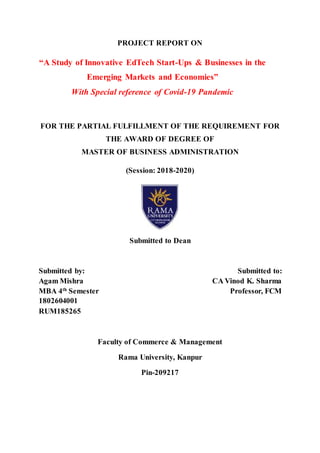 PROJECT REPORT ON
“A Study of Innovative EdTech Start-Ups & Businesses in the
Emerging Markets and Economies”
With Special reference of Covid-19 Pandemic
FOR THE PARTIAL FULFILLMENT OF THE REQUIREMENT FOR
THE AWARD OF DEGREE OF
MASTER OF BUSINESS ADMINISTRATION
(Session: 2018-2020)
Submitted to Dean
Submitted by: Submitted to:
Agam Mishra CA Vinod K. Sharma
MBA 4th
Semester Professor, FCM
1802604001
RUM185265
Faculty of Commerce & Management
Rama University, Kanpur
Pin-209217
 