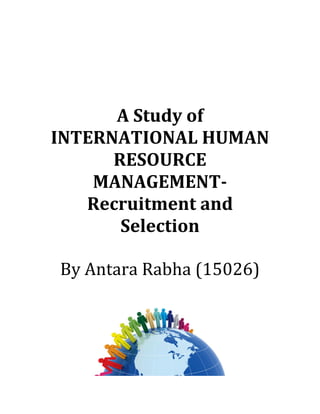  
	
  
	
  
A	
  Study	
  of	
  
INTERNATIONAL	
  HUMAN	
  
RESOURCE	
  
MANAGEMENT-­‐	
  
Recruitment	
  and	
  
Selection	
  
	
  
By	
  Antara	
  Rabha	
  (15026)	
  
	
  
	
  
 