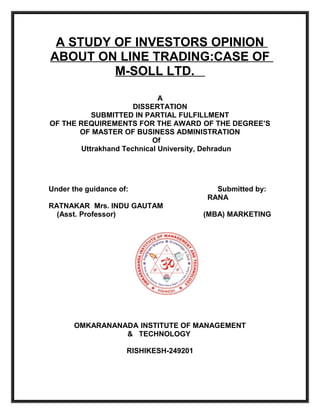 A STUDY OF INVESTORS OPINION
ABOUT ON LINE TRADING:CASE OF
         M-SOLL LTD.

                             A
                      DISSERTATION
           SUBMITTED IN PARTIAL FULFILLMENT
OF THE REQUIREMENTS FOR THE AWARD OF THE DEGREE’S
       OF MASTER OF BUSINESS ADMINISTRATION
                           Of
        Uttrakhand Technical University, Dehradun




Under the guidance of:                    Submitted by:
                                        RANA
RATNAKAR Mrs. INDU GAUTAM
  (Asst. Professor)                     (MBA) MARKETING




       OMKARANANADA INSTITUTE OF MANAGEMENT
                 & TECHNOLOGY

                     RISHIKESH-249201
 