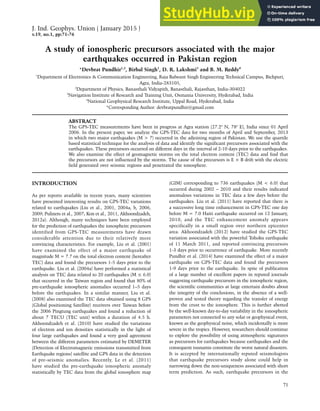 A study of ionospheric precursors associated with the major earthquakes occurred in Pakistan region
71
A study of ionospheric precursors associated with the major
earthquakes occurred in Pakistan region
*Devbrat Pundhir1,2
, Birbal Singh1
, D. R. Lakshmi3
and B. M. Reddy4
1
Department of Electronics & Communication Engineering, Raja Balwant Singh Engineering Technical Campus, Bichpuri,
Agra, India-283105,
2
Department of Physics, Banasthali Vidyapith, Banasthali, Rajasthan, India-304022
3
Navigation Institute of Research and Training Unit, Osmania University, Hyderabad, India
4
National Geophysical Research Institute, Uppal Road, Hyderabad, India
*Corresponding Author: devbratpundhir@gmail.com
ABSTRACT
The GPS-TEC measurements have been in progress at Agra station (27.2o
N, 78o
E), India since 01 April
2006. In the present paper, we analyze the GPS-TEC data for two months of April and September, 2013
in which two major earthquakes (M > 7) occurred in the adjoining region of Pakistan. We use the quartile
based statistical technique for the analysis of data and identify the significant precursors associated with the
earthquakes. These precursors occurred on different days in the interval of 2-10 days prior to the earthquakes.
We also examine the effect of geomagnetic storms on the total electron content (TEC) data and find that
the precursors are not influenced by the storms. The cause of the precursors is E × B drift with the electric
field generated over seismic regions and penetrated the ionosphere.
INTRODUCTION
As per reports available in recent years, many scientists
have presented interesting results on GPS-TEC variations
related to earthquakes (Liu et al., 2001, 2004a, b, 2006,
2009; Pulinets et al., 2007; Kon et al., 2011, Akhoondzadeh,
2012a). Although, many techniques have been employed
for the prediction of earthquakes the ionospheirc precursors
identified from GPS-TEC measurements have drawn
considerable attention due to their relatively more
convincing characteristics. For example, Liu et al. (2001)
have examined the effect of a major earthquake of
magnitude M = 7.7 on the total electron content (hereafter
TEC) data and found the precursors 1-5 days prior to the
earthquake. Liu et al. (2004a) have performed a statistical
analysis on TEC data related to 20 earthquakes (M ≤ 6.0)
that occurred in the Taiwan region and found that 80% of
pre-earthquake ionospheric anomalies occurred 1–5 days
before the earthquakes. In a similar manner, Liu et al.
(2008) also examined the TEC data obtained using 8 GPS
(Global positioning Satellite) receivers over Taiwan before
the 2006 Pingtung earthquakes and found a reduction of
about 7 TECU (TEC unit) within a duration of 4.5 h.
Akhoondzadeh et al. (2010) have studied the variations
of electron and ion densities statistically in the light of
four large earthquakes and found a very good agreement
between the different parameters estimated by DEMETER
(Detection of Electromagnetic emissions transmitted from
Earthquake regions) satellite and GPS data in the detection
of pre-seismic anomalies. Recently, Le et al. (2011)
have studied the pre-earthquake ionospheric anomaly
statistically by TEC data from the global ionosphere map
(GIM) corresponding to 736 earthquakes (M < 6.0) that
occurred during 2002 – 2010 and their results indicated
anomalous variations in TEC data a few days before the
earthquakes. Liu et al. (2011) have reported that there is
a successive long time enhancement in GPS-TEC one day
before M = 7.0 Haiti earthquake occurred on 12 January,
2010, and the TEC enhancement anomaly appears
specifically in a small region over northern epicenter
area. Akhoondzadeh (2012) have studied the GPS-TEC
variation associated with the powerful Tohoku earthquake
of 11 March 2011, and reported convincing precursors
1-3 days prior to occurrence of earthquake. More recently
Pundhir et al. (2014) have examined the effect of a major
earthquake on GPS-TEC data and found the precursors
1-9 days prior to the earthquake. In spite of publication
of a large number of excellent papers in reputed journals
suggesting earthquake precursors in the ionospheric region,
the scientific communities at large entertain doubts about
the integrity of the conclusions, in the absence of a well-
proven and tested theory regarding the transfer of energy
from the crust to the ionosphere. This is further abetted
by the well-known day-to-day variability in the ionospheric
parameters not connected to any solar or geophysical event,
known as the geophysical noise, which incidentally is more
severe in the tropics. However, researchers should continue
to explore the possibility of using atmospheric signatures
as precursors for earthquakes because earthquakes and the
consequent tsunamis constitute the worst natural disasters.
It is accepted by internationally reputed seismologists
that earthquake precursors study alone could help in
narrowing down the non-uniqueness associated with short
term prediction. As such, earthquake precursors in the
J. Ind. Geophys. Union ( January 2015 )
v.19, no.1, pp:71-76
 