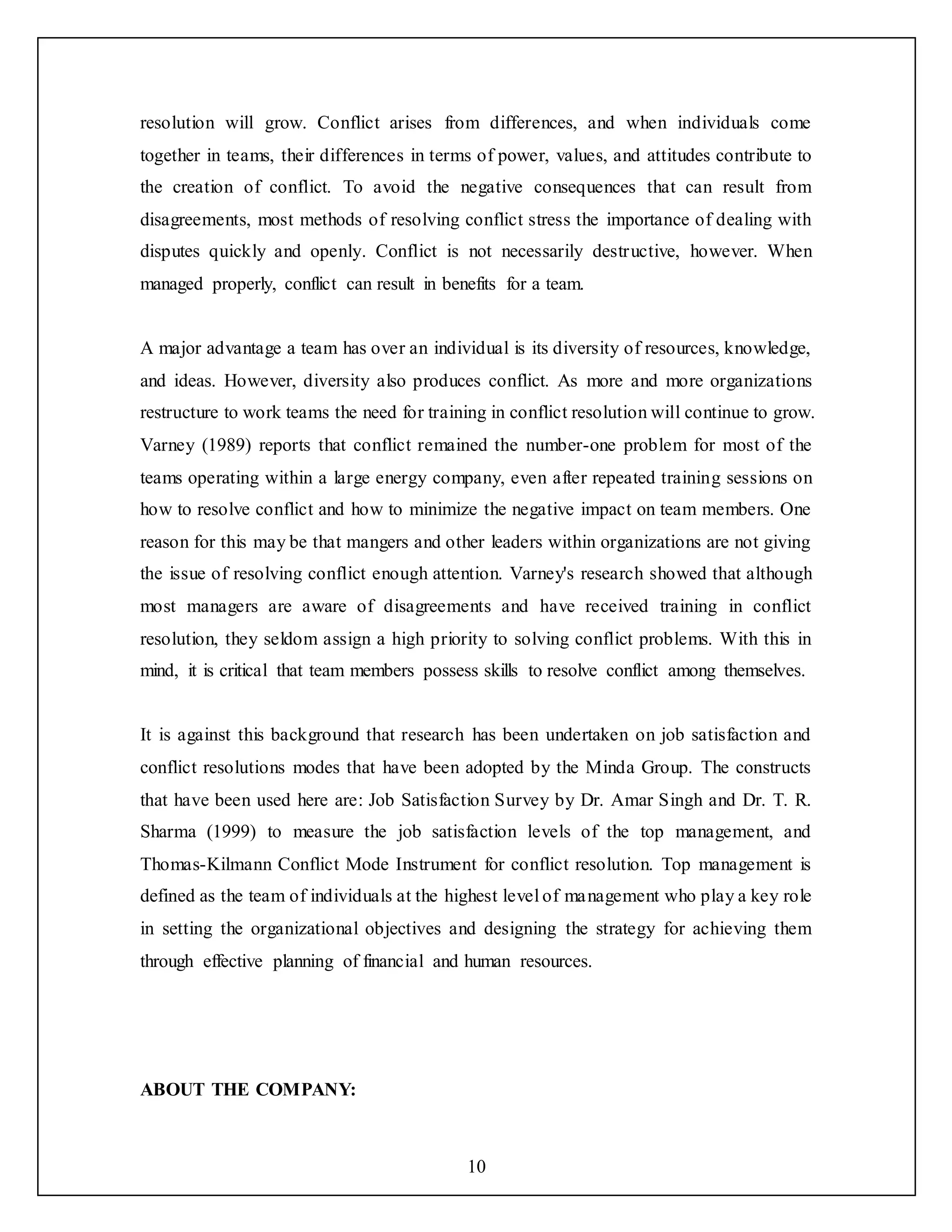 10
resolution will grow. Conflict arises from differences, and when individuals come
together in teams, their differences in terms of power, values, and attitudes contribute to
the creation of conflict. To avoid the negative consequences that can result from
disagreements, most methods of resolving conflict stress the importance of dealing with
disputes quickly and openly. Conflict is not necessarily destructive, however. When
managed properly, conflict can result in benefits for a team.
A major advantage a team has over an individual is its diversity of resources, knowledge,
and ideas. However, diversity also produces conflict. As more and more organizations
restructure to work teams the need for training in conflict resolution will continue to grow.
Varney (1989) reports that conflict remained the number-one problem for most of the
teams operating within a large energy company, even after repeated training sessions on
how to resolve conflict and how to minimize the negative impact on team members. One
reason for this may be that mangers and other leaders within organizations are not giving
the issue of resolving conflict enough attention. Varney's research showed that although
most managers are aware of disagreements and have received training in conflict
resolution, they seldom assign a high priority to solving conflict problems. With this in
mind, it is critical that team members possess skills to resolve conflict among themselves.
It is against this background that research has been undertaken on job satisfaction and
conflict resolutions modes that have been adopted by the Minda Group. The constructs
that have been used here are: Job Satisfaction Survey by Dr. Amar Singh and Dr. T. R.
Sharma (1999) to measure the job satisfaction levels of the top management, and
Thomas-Kilmann Conflict Mode Instrument for conflict resolution. Top management is
defined as the team of individuals at the highest level of management who play a key role
in setting the organizational objectives and designing the strategy for achieving them
through effective planning of financial and human resources.
ABOUT THE COMPANY:
 