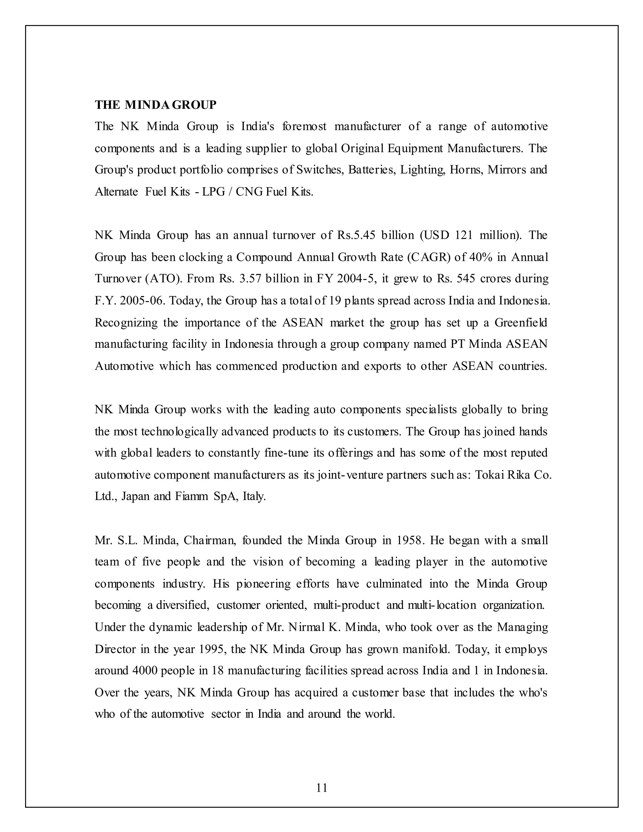 11
THE MINDA GROUP
The NK Minda Group is India's foremost manufacturer of a range of automotive
components and is a leading supplier to global Original Equipment Manufacturers. The
Group's product portfolio comprises of Switches, Batteries, Lighting, Horns, Mirrors and
Alternate Fuel Kits - LPG / CNG Fuel Kits.
NK Minda Group has an annual turnover of Rs.5.45 billion (USD 121 million). The
Group has been clocking a Compound Annual Growth Rate (CAGR) of 40% in Annual
Turnover (ATO). From Rs. 3.57 billion in FY 2004-5, it grew to Rs. 545 crores during
F.Y. 2005-06. Today, the Group has a total of 19 plants spread across India and Indonesia.
Recognizing the importance of the ASEAN market the group has set up a Greenfield
manufacturing facility in Indonesia through a group company named PT Minda ASEAN
Automotive which has commenced production and exports to other ASEAN countries.
NK Minda Group works with the leading auto components specialists globally to bring
the most technologically advanced products to its customers. The Group has joined hands
with global leaders to constantly fine-tune its offerings and has some of the most reputed
automotive component manufacturers as its joint-venture partners such as: Tokai Rika Co.
Ltd., Japan and Fiamm SpA, Italy.
Mr. S.L. Minda, Chairman, founded the Minda Group in 1958. He began with a small
team of five people and the vision of becoming a leading player in the automotive
components industry. His pioneering efforts have culminated into the Minda Group
becoming a diversified, customer oriented, multi-product and multi-location organization.
Under the dynamic leadership of Mr. Nirmal K. Minda, who took over as the Managing
Director in the year 1995, the NK Minda Group has grown manifold. Today, it employs
around 4000 people in 18 manufacturing facilities spread across India and 1 in Indonesia.
Over the years, NK Minda Group has acquired a customer base that includes the who's
who of the automotive sector in India and around the world.
 