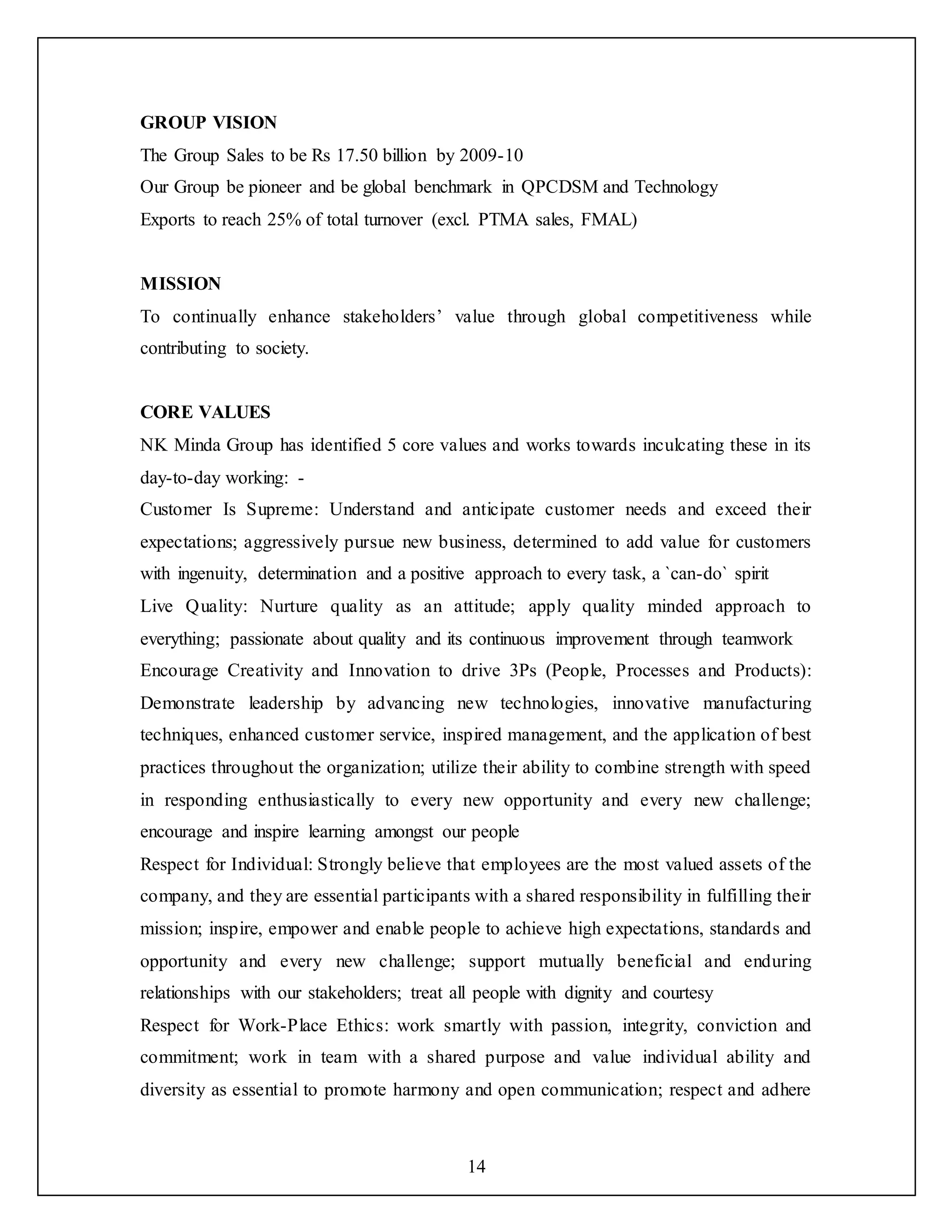 14
GROUP VISION
The Group Sales to be Rs 17.50 billion by 2009-10
Our Group be pioneer and be global benchmark in QPCDSM and Technology
Exports to reach 25% of total turnover (excl. PTMA sales, FMAL)
MISSION
To continually enhance stakeholders’ value through global competitiveness while
contributing to society.
CORE VALUES
NK Minda Group has identified 5 core values and works towards inculcating these in its
day-to-day working: -
Customer Is Supreme: Understand and anticipate customer needs and exceed their
expectations; aggressively pursue new business, determined to add value for customers
with ingenuity, determination and a positive approach to every task, a `can-do` spirit
Live Quality: Nurture quality as an attitude; apply quality minded approach to
everything; passionate about quality and its continuous improvement through teamwork
Encourage Creativity and Innovation to drive 3Ps (People, Processes and Products):
Demonstrate leadership by advancing new technologies, innovative manufacturing
techniques, enhanced customer service, inspired management, and the application of best
practices throughout the organization; utilize their ability to combine strength with speed
in responding enthusiastically to every new opportunity and every new challenge;
encourage and inspire learning amongst our people
Respect for Individual: Strongly believe that employees are the most valued assets of the
company, and they are essential participants with a shared responsibility in fulfilling their
mission; inspire, empower and enable people to achieve high expectations, standards and
opportunity and every new challenge; support mutually beneficial and enduring
relationships with our stakeholders; treat all people with dignity and courtesy
Respect for Work-Place Ethics: work smartly with passion, integrity, conviction and
commitment; work in team with a shared purpose and value individual ability and
diversity as essential to promote harmony and open communication; respect and adhere
 