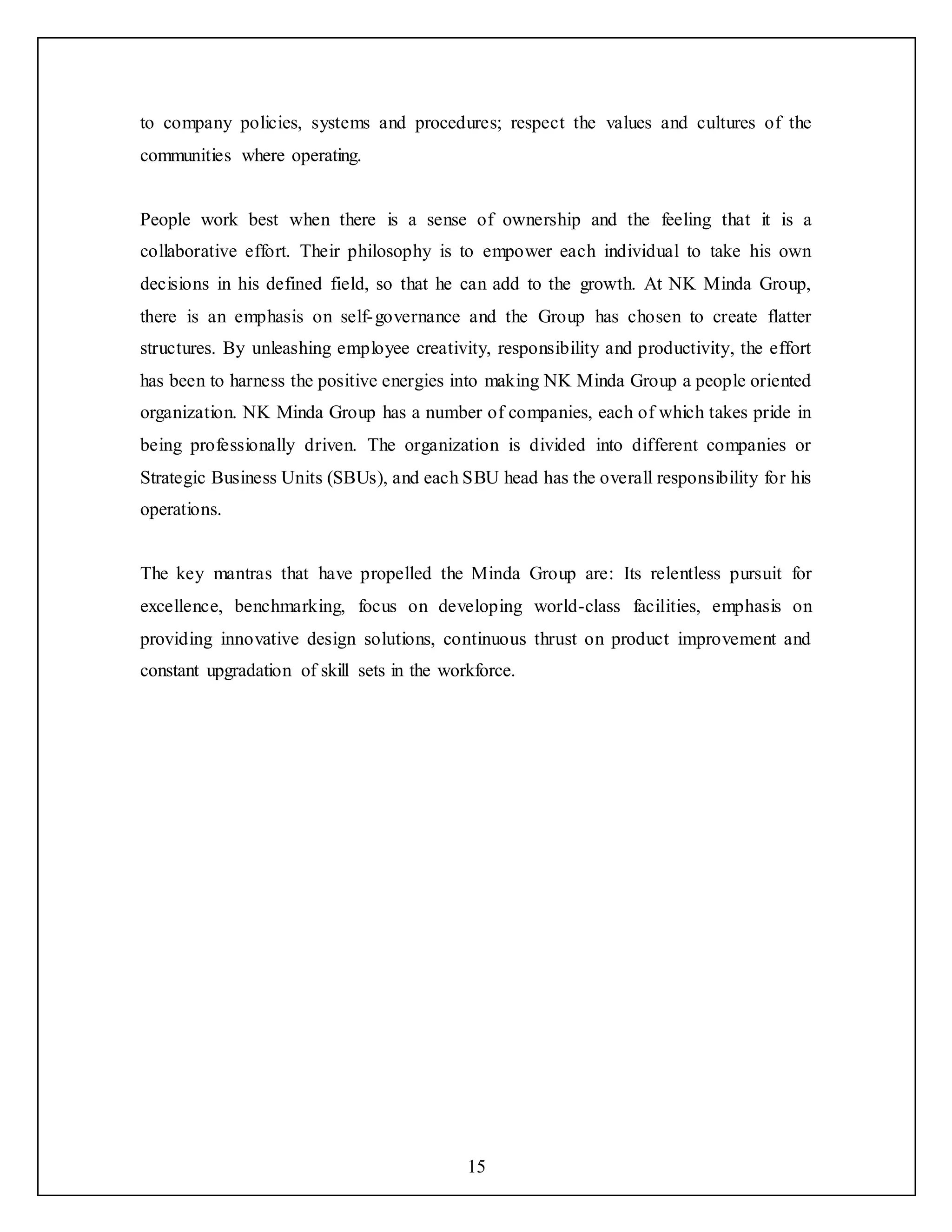 15
to company policies, systems and procedures; respect the values and cultures of the
communities where operating.
People work best when there is a sense of ownership and the feeling that it is a
collaborative effort. Their philosophy is to empower each individual to take his own
decisions in his defined field, so that he can add to the growth. At NK Minda Group,
there is an emphasis on self-governance and the Group has chosen to create flatter
structures. By unleashing employee creativity, responsibility and productivity, the effort
has been to harness the positive energies into making NK Minda Group a people oriented
organization. NK Minda Group has a number of companies, each of which takes pride in
being professionally driven. The organization is divided into different companies or
Strategic Business Units (SBUs), and each SBU head has the overall responsibility for his
operations.
The key mantras that have propelled the Minda Group are: Its relentless pursuit for
excellence, benchmarking, focus on developing world-class facilities, emphasis on
providing innovative design solutions, continuous thrust on product improvement and
constant upgradation of skill sets in the workforce.
 