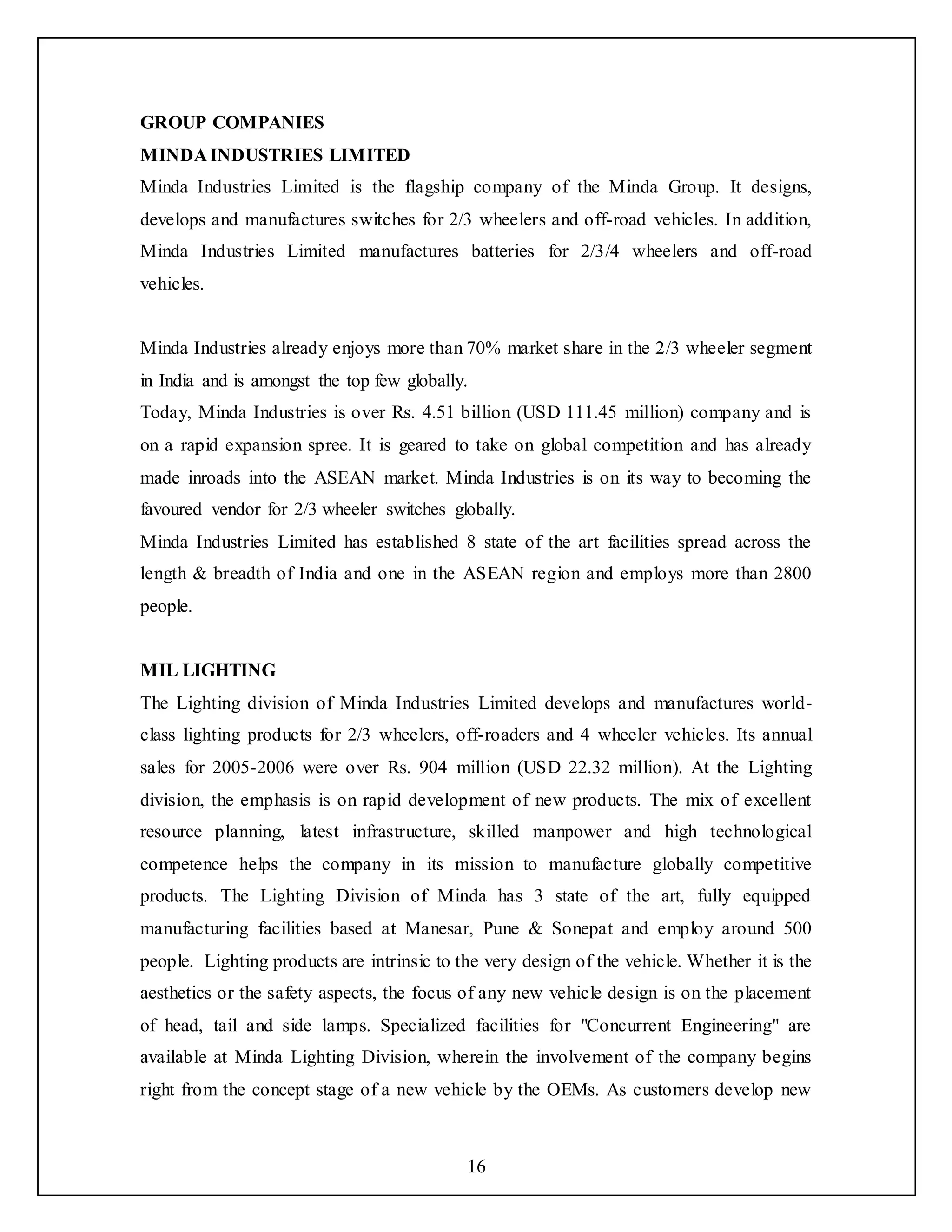 16
GROUP COMPANIES
MINDA INDUSTRIES LIMITED
Minda Industries Limited is the flagship company of the Minda Group. It designs,
develops and manufactures switches for 2/3 wheelers and off-road vehicles. In addition,
Minda Industries Limited manufactures batteries for 2/3/4 wheelers and off-road
vehicles.
Minda Industries already enjoys more than 70% market share in the 2/3 wheeler segment
in India and is amongst the top few globally.
Today, Minda Industries is over Rs. 4.51 billion (USD 111.45 million) company and is
on a rapid expansion spree. It is geared to take on global competition and has already
made inroads into the ASEAN market. Minda Industries is on its way to becoming the
favoured vendor for 2/3 wheeler switches globally.
Minda Industries Limited has established 8 state of the art facilities spread across the
length & breadth of India and one in the ASEAN region and employs more than 2800
people.
MIL LIGHTING
The Lighting division of Minda Industries Limited develops and manufactures world-
class lighting products for 2/3 wheelers, off-roaders and 4 wheeler vehicles. Its annual
sales for 2005-2006 were over Rs. 904 million (USD 22.32 million). At the Lighting
division, the emphasis is on rapid development of new products. The mix of excellent
resource planning, latest infrastructure, skilled manpower and high technological
competence helps the company in its mission to manufacture globally competitive
products. The Lighting Division of Minda has 3 state of the art, fully equipped
manufacturing facilities based at Manesar, Pune & Sonepat and employ around 500
people. Lighting products are intrinsic to the very design of the vehicle. Whether it is the
aesthetics or the safety aspects, the focus of any new vehicle design is on the placement
of head, tail and side lamps. Specialized facilities for "Concurrent Engineering" are
available at Minda Lighting Division, wherein the involvement of the company begins
right from the concept stage of a new vehicle by the OEMs. As customers develop new
 