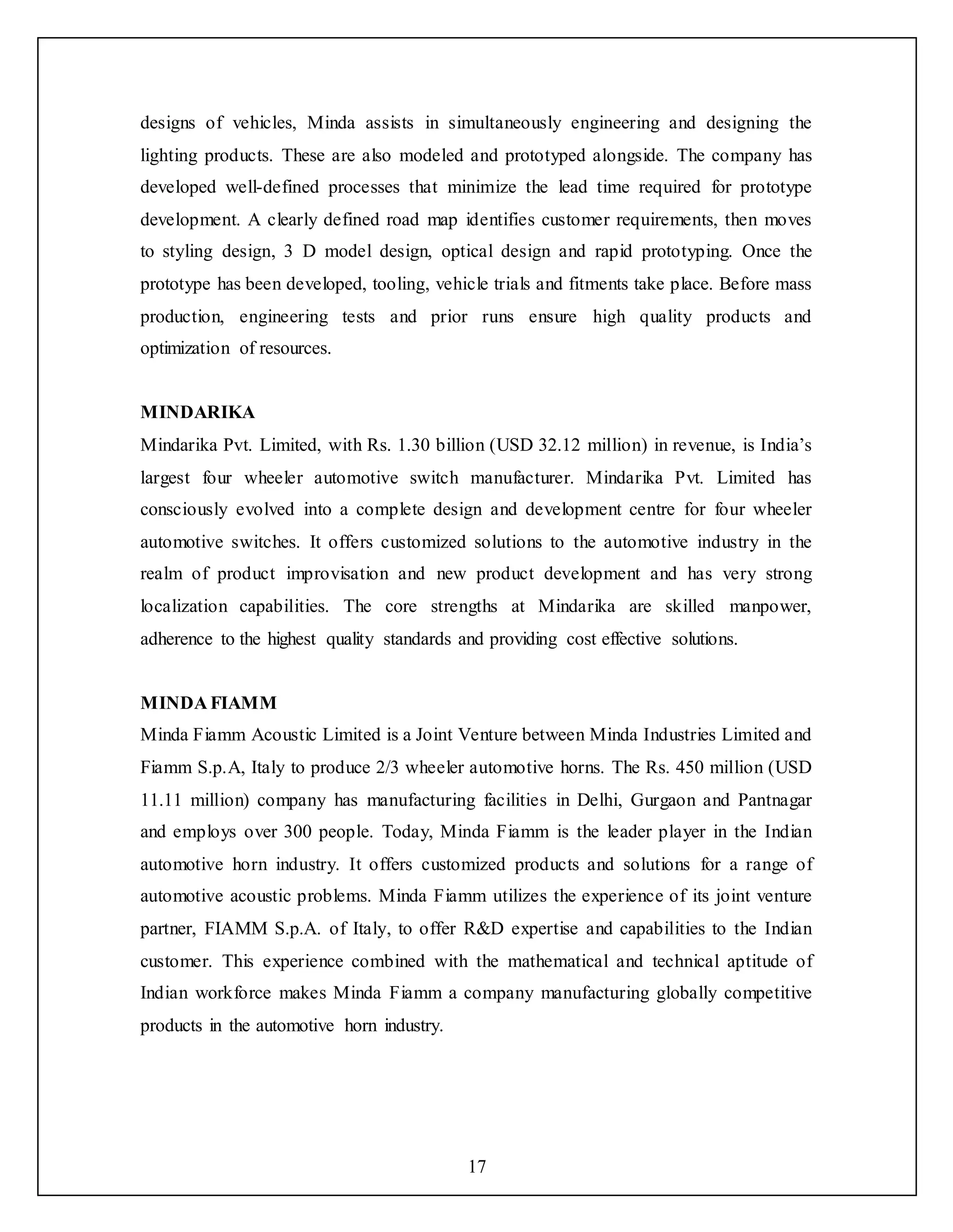 17
designs of vehicles, Minda assists in simultaneously engineering and designing the
lighting products. These are also modeled and prototyped alongside. The company has
developed well-defined processes that minimize the lead time required for prototype
development. A clearly defined road map identifies customer requirements, then moves
to styling design, 3 D model design, optical design and rapid prototyping. Once the
prototype has been developed, tooling, vehicle trials and fitments take place. Before mass
production, engineering tests and prior runs ensure high quality products and
optimization of resources.
MINDARIKA
Mindarika Pvt. Limited, with Rs. 1.30 billion (USD 32.12 million) in revenue, is India’s
largest four wheeler automotive switch manufacturer. Mindarika Pvt. Limited has
consciously evolved into a complete design and development centre for four wheeler
automotive switches. It offers customized solutions to the automotive industry in the
realm of product improvisation and new product development and has very strong
localization capabilities. The core strengths at Mindarika are skilled manpower,
adherence to the highest quality standards and providing cost effective solutions.
MINDA FIAMM
Minda Fiamm Acoustic Limited is a Joint Venture between Minda Industries Limited and
Fiamm S.p.A, Italy to produce 2/3 wheeler automotive horns. The Rs. 450 million (USD
11.11 million) company has manufacturing facilities in Delhi, Gurgaon and Pantnagar
and employs over 300 people. Today, Minda Fiamm is the leader player in the Indian
automotive horn industry. It offers customized products and solutions for a range of
automotive acoustic problems. Minda Fiamm utilizes the experience of its joint venture
partner, FIAMM S.p.A. of Italy, to offer R&D expertise and capabilities to the Indian
customer. This experience combined with the mathematical and technical aptitude of
Indian workforce makes Minda Fiamm a company manufacturing globally competitive
products in the automotive horn industry.
 