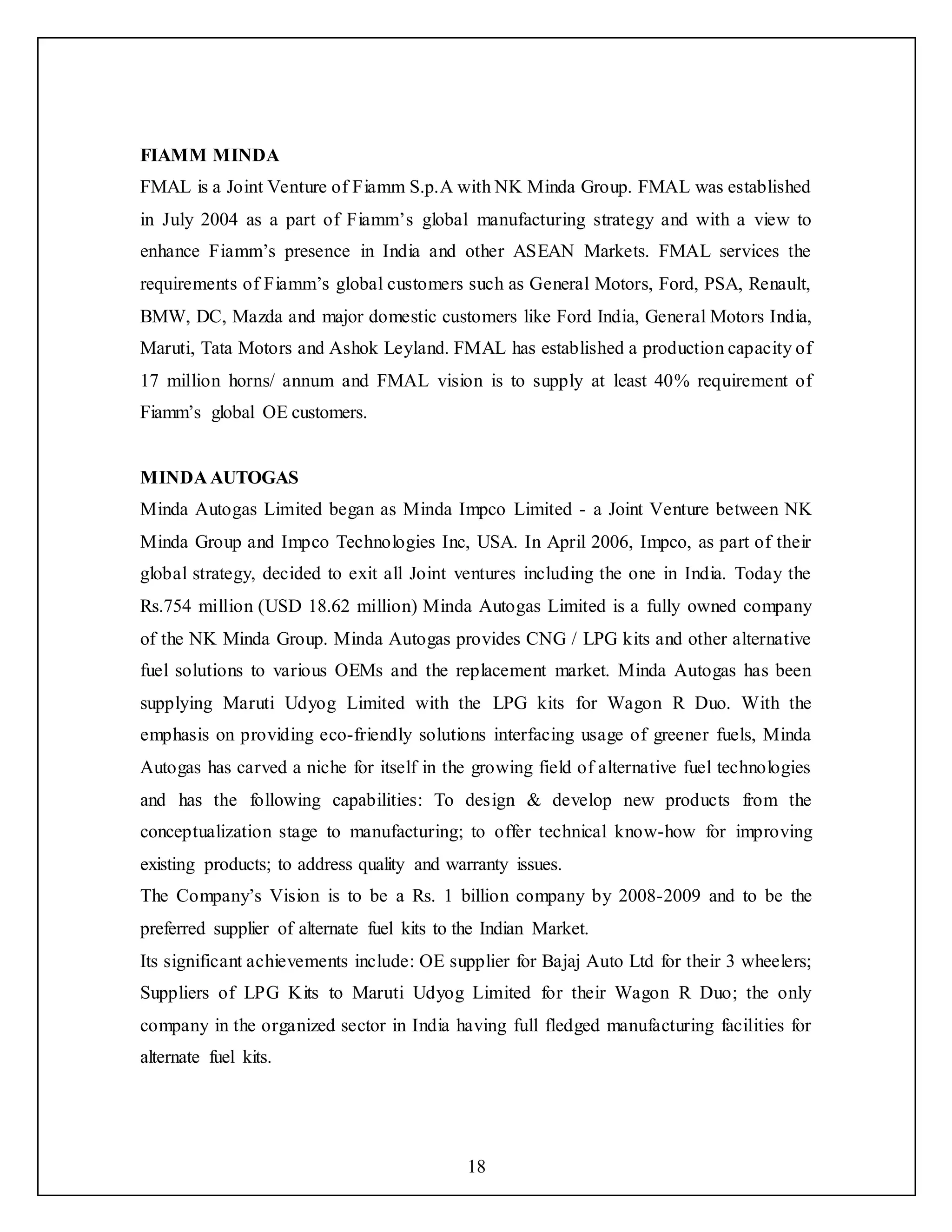 18
FIAMM MINDA
FMAL is a Joint Venture of Fiamm S.p.A with NK Minda Group. FMAL was established
in July 2004 as a part of Fiamm’s global manufacturing strategy and with a view to
enhance Fiamm’s presence in India and other ASEAN Markets. FMAL services the
requirements of Fiamm’s global customers such as General Motors, Ford, PSA, Renault,
BMW, DC, Mazda and major domestic customers like Ford India, General Motors India,
Maruti, Tata Motors and Ashok Leyland. FMAL has established a production capacity of
17 million horns/ annum and FMAL vision is to supply at least 40% requirement of
Fiamm’s global OE customers.
MINDA AUTOGAS
Minda Autogas Limited began as Minda Impco Limited - a Joint Venture between NK
Minda Group and Impco Technologies Inc, USA. In April 2006, Impco, as part of their
global strategy, decided to exit all Joint ventures including the one in India. Today the
Rs.754 million (USD 18.62 million) Minda Autogas Limited is a fully owned company
of the NK Minda Group. Minda Autogas provides CNG / LPG kits and other alternative
fuel solutions to various OEMs and the replacement market. Minda Autogas has been
supplying Maruti Udyog Limited with the LPG kits for Wagon R Duo. With the
emphasis on providing eco-friendly solutions interfacing usage of greener fuels, Minda
Autogas has carved a niche for itself in the growing field of alternative fuel technologies
and has the following capabilities: To design & develop new products from the
conceptualization stage to manufacturing; to offer technical know-how for improving
existing products; to address quality and warranty issues.
The Company’s Vision is to be a Rs. 1 billion company by 2008-2009 and to be the
preferred supplier of alternate fuel kits to the Indian Market.
Its significant achievements include: OE supplier for Bajaj Auto Ltd for their 3 wheelers;
Suppliers of LPG Kits to Maruti Udyog Limited for their Wagon R Duo; the only
company in the organized sector in India having full fledged manufacturing facilities for
alternate fuel kits.
 