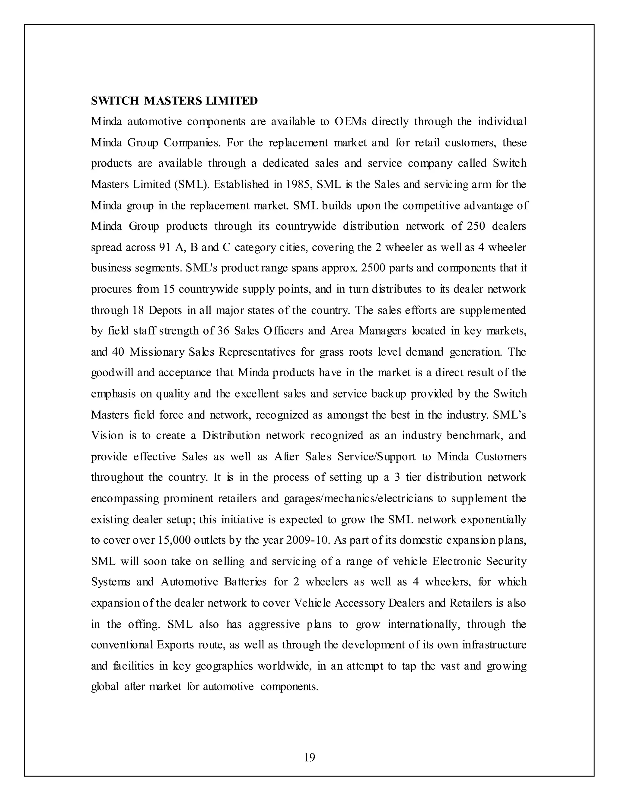 19
SWITCH MASTERS LIMITED
Minda automotive components are available to OEMs directly through the individual
Minda Group Companies. For the replacement market and for retail customers, these
products are available through a dedicated sales and service company called Switch
Masters Limited (SML). Established in 1985, SML is the Sales and servicing arm for the
Minda group in the replacement market. SML builds upon the competitive advantage of
Minda Group products through its countrywide distribution network of 250 dealers
spread across 91 A, B and C category cities, covering the 2 wheeler as well as 4 wheeler
business segments. SML's product range spans approx. 2500 parts and components that it
procures from 15 countrywide supply points, and in turn distributes to its dealer network
through 18 Depots in all major states of the country. The sales efforts are supplemented
by field staff strength of 36 Sales Officers and Area Managers located in key markets,
and 40 Missionary Sales Representatives for grass roots level demand generation. The
goodwill and acceptance that Minda products have in the market is a direct result of the
emphasis on quality and the excellent sales and service backup provided by the Switch
Masters field force and network, recognized as amongst the best in the industry. SML’s
Vision is to create a Distribution network recognized as an industry benchmark, and
provide effective Sales as well as After Sales Service/Support to Minda Customers
throughout the country. It is in the process of setting up a 3 tier distribution network
encompassing prominent retailers and garages/mechanics/electricians to supplement the
existing dealer setup; this initiative is expected to grow the SML network exponentially
to cover over 15,000 outlets by the year 2009-10. As part of its domestic expansion plans,
SML will soon take on selling and servicing of a range of vehicle Electronic Security
Systems and Automotive Batteries for 2 wheelers as well as 4 wheelers, for which
expansion of the dealer network to cover Vehicle Accessory Dealers and Retailers is also
in the offing. SML also has aggressive plans to grow internationally, through the
conventional Exports route, as well as through the development of its own infrastructure
and facilities in key geographies worldwide, in an attempt to tap the vast and growing
global after market for automotive components.
 