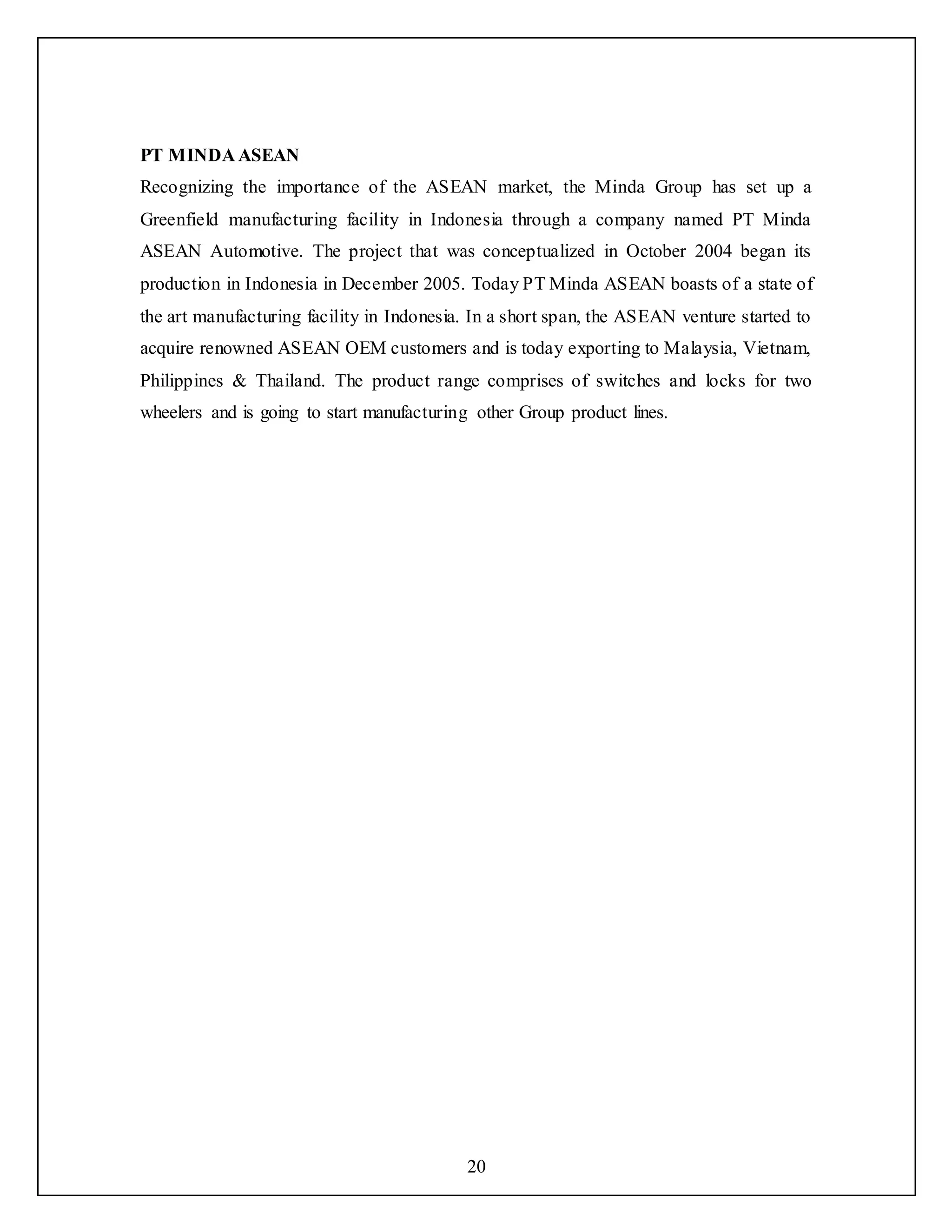 20
PT MINDA ASEAN
Recognizing the importance of the ASEAN market, the Minda Group has set up a
Greenfield manufacturing facility in Indonesia through a company named PT Minda
ASEAN Automotive. The project that was conceptualized in October 2004 began its
production in Indonesia in December 2005. Today PT Minda ASEAN boasts of a state of
the art manufacturing facility in Indonesia. In a short span, the ASEAN venture started to
acquire renowned ASEAN OEM customers and is today exporting to Malaysia, Vietnam,
Philippines & Thailand. The product range comprises of switches and locks for two
wheelers and is going to start manufacturing other Group product lines.
 