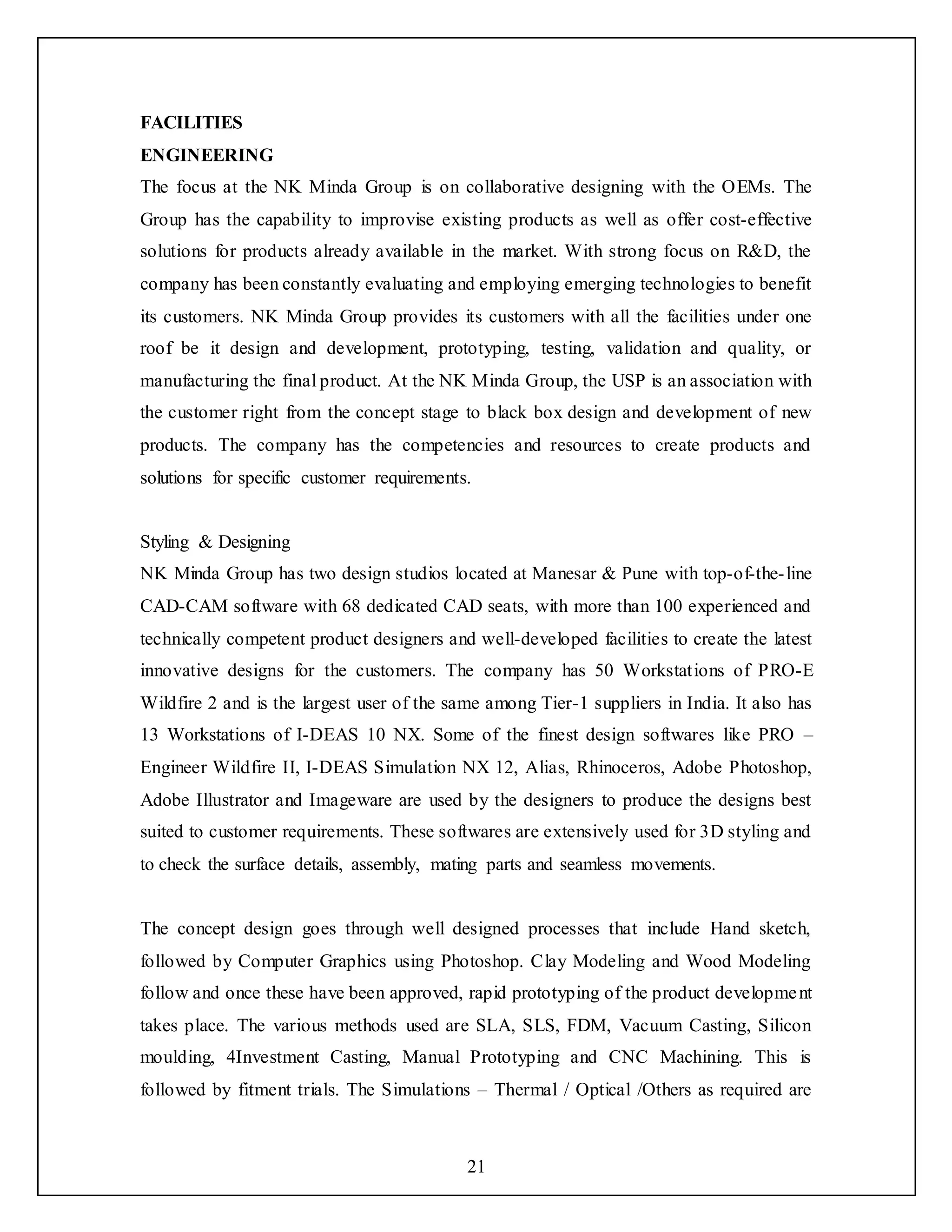 21
FACILITIES
ENGINEERING
The focus at the NK Minda Group is on collaborative designing with the OEMs. The
Group has the capability to improvise existing products as well as offer cost-effective
solutions for products already available in the market. With strong focus on R&D, the
company has been constantly evaluating and employing emerging technologies to benefit
its customers. NK Minda Group provides its customers with all the facilities under one
roof be it design and development, prototyping, testing, validation and quality, or
manufacturing the final product. At the NK Minda Group, the USP is an association with
the customer right from the concept stage to black box design and development of new
products. The company has the competencies and resources to create products and
solutions for specific customer requirements.
Styling & Designing
NK Minda Group has two design studios located at Manesar & Pune with top-of-the-line
CAD-CAM software with 68 dedicated CAD seats, with more than 100 experienced and
technically competent product designers and well-developed facilities to create the latest
innovative designs for the customers. The company has 50 Workstations of PRO-E
Wildfire 2 and is the largest user of the same among Tier-1 suppliers in India. It also has
13 Workstations of I-DEAS 10 NX. Some of the finest design softwares like PRO –
Engineer Wildfire II, I-DEAS Simulation NX 12, Alias, Rhinoceros, Adobe Photoshop,
Adobe Illustrator and Imageware are used by the designers to produce the designs best
suited to customer requirements. These softwares are extensively used for 3D styling and
to check the surface details, assembly, mating parts and seamless movements.
The concept design goes through well designed processes that include Hand sketch,
followed by Computer Graphics using Photoshop. Clay Modeling and Wood Modeling
follow and once these have been approved, rapid prototyping of the product development
takes place. The various methods used are SLA, SLS, FDM, Vacuum Casting, Silicon
moulding, 4Investment Casting, Manual Prototyping and CNC Machining. This is
followed by fitment trials. The Simulations – Thermal / Optical /Others as required are
 