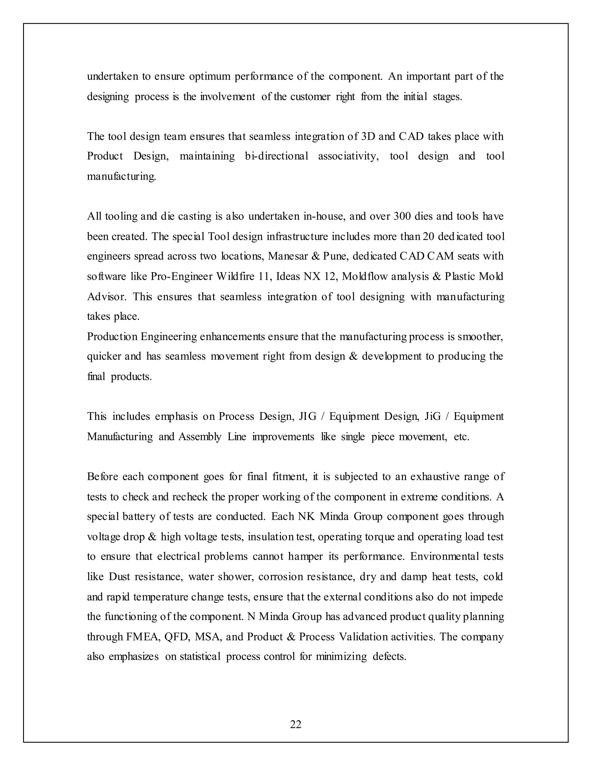 22
undertaken to ensure optimum performance of the component. An important part of the
designing process is the involvement of the customer right from the initial stages.
The tool design team ensures that seamless integration of 3D and CAD takes place with
Product Design, maintaining bi-directional associativity, tool design and tool
manufacturing.
All tooling and die casting is also undertaken in-house, and over 300 dies and tools have
been created. The special Tool design infrastructure includes more than 20 dedicated tool
engineers spread across two locations, Manesar & Pune, dedicated CAD CAM seats with
software like Pro-Engineer Wildfire 11, Ideas NX 12, Moldflow analysis & Plastic Mold
Advisor. This ensures that seamless integration of tool designing with manufacturing
takes place.
Production Engineering enhancements ensure that the manufacturing process is smoother,
quicker and has seamless movement right from design & development to producing the
final products.
This includes emphasis on Process Design, JIG / Equipment Design, JiG / Equipment
Manufacturing and Assembly Line improvements like single piece movement, etc.
Before each component goes for final fitment, it is subjected to an exhaustive range of
tests to check and recheck the proper working of the component in extreme conditions. A
special battery of tests are conducted. Each NK Minda Group component goes through
voltage drop & high voltage tests, insulation test, operating torque and operating load test
to ensure that electrical problems cannot hamper its performance. Environmental tests
like Dust resistance, water shower, corrosion resistance, dry and damp heat tests, cold
and rapid temperature change tests, ensure that the external conditions also do not impede
the functioning of the component. N Minda Group has advanced product quality planning
through FMEA, QFD, MSA, and Product & Process Validation activities. The company
also emphasizes on statistical process control for minimizing defects.
 