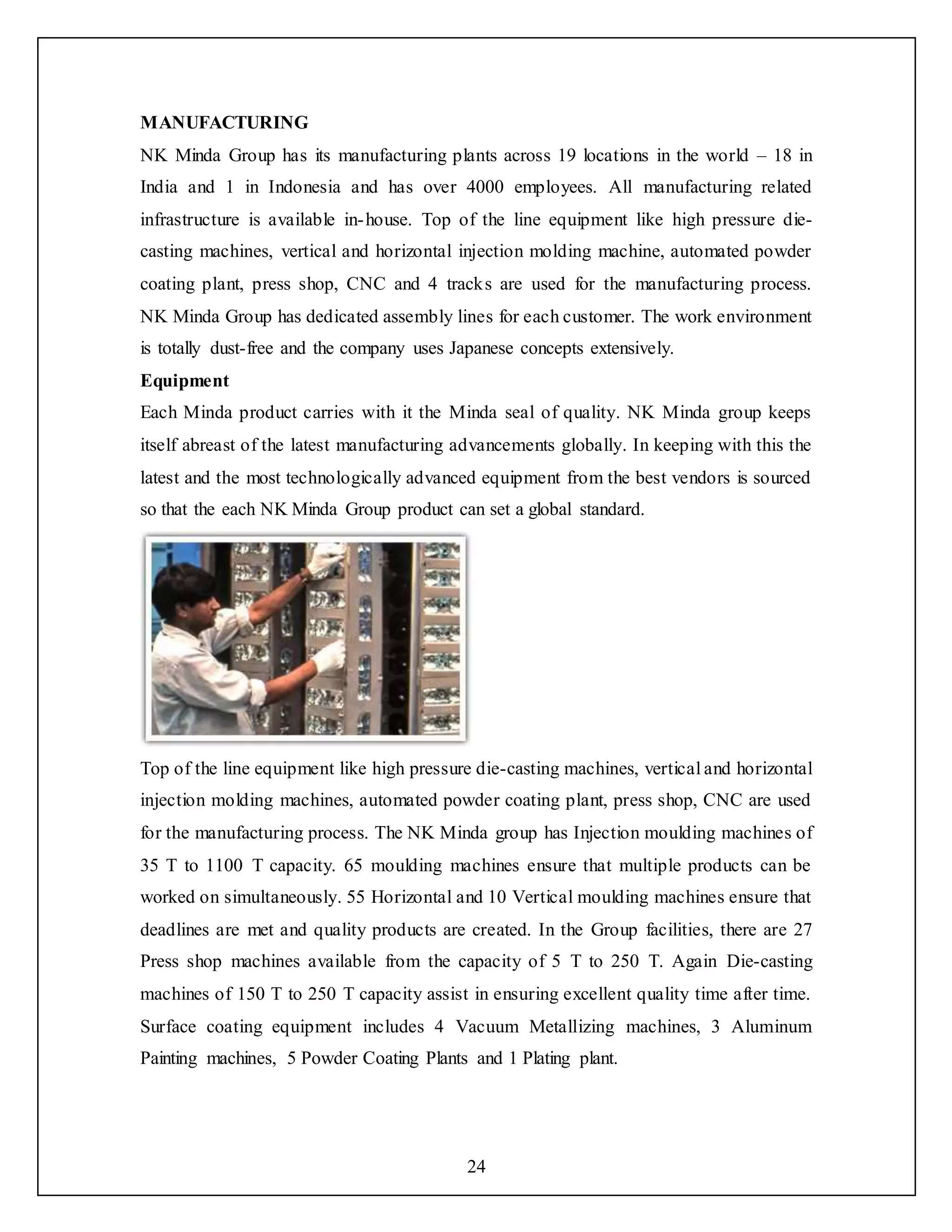 24
MANUFACTURING
NK Minda Group has its manufacturing plants across 19 locations in the world – 18 in
India and 1 in Indonesia and has over 4000 employees. All manufacturing related
infrastructure is available in-house. Top of the line equipment like high pressure die-
casting machines, vertical and horizontal injection molding machine, automated powder
coating plant, press shop, CNC and 4 tracks are used for the manufacturing process.
NK Minda Group has dedicated assembly lines for each customer. The work environment
is totally dust-free and the company uses Japanese concepts extensively.
Equipment
Each Minda product carries with it the Minda seal of quality. NK Minda group keeps
itself abreast of the latest manufacturing advancements globally. In keeping with this the
latest and the most technologically advanced equipment from the best vendors is sourced
so that the each NK Minda Group product can set a global standard.
Top of the line equipment like high pressure die-casting machines, vertical and horizontal
injection molding machines, automated powder coating plant, press shop, CNC are used
for the manufacturing process. The NK Minda group has Injection moulding machines of
35 T to 1100 T capacity. 65 moulding machines ensure that multiple products can be
worked on simultaneously. 55 Horizontal and 10 Vertical moulding machines ensure that
deadlines are met and quality products are created. In the Group facilities, there are 27
Press shop machines available from the capacity of 5 T to 250 T. Again Die-casting
machines of 150 T to 250 T capacity assist in ensuring excellent quality time after time.
Surface coating equipment includes 4 Vacuum Metallizing machines, 3 Aluminum
Painting machines, 5 Powder Coating Plants and 1 Plating plant.
 